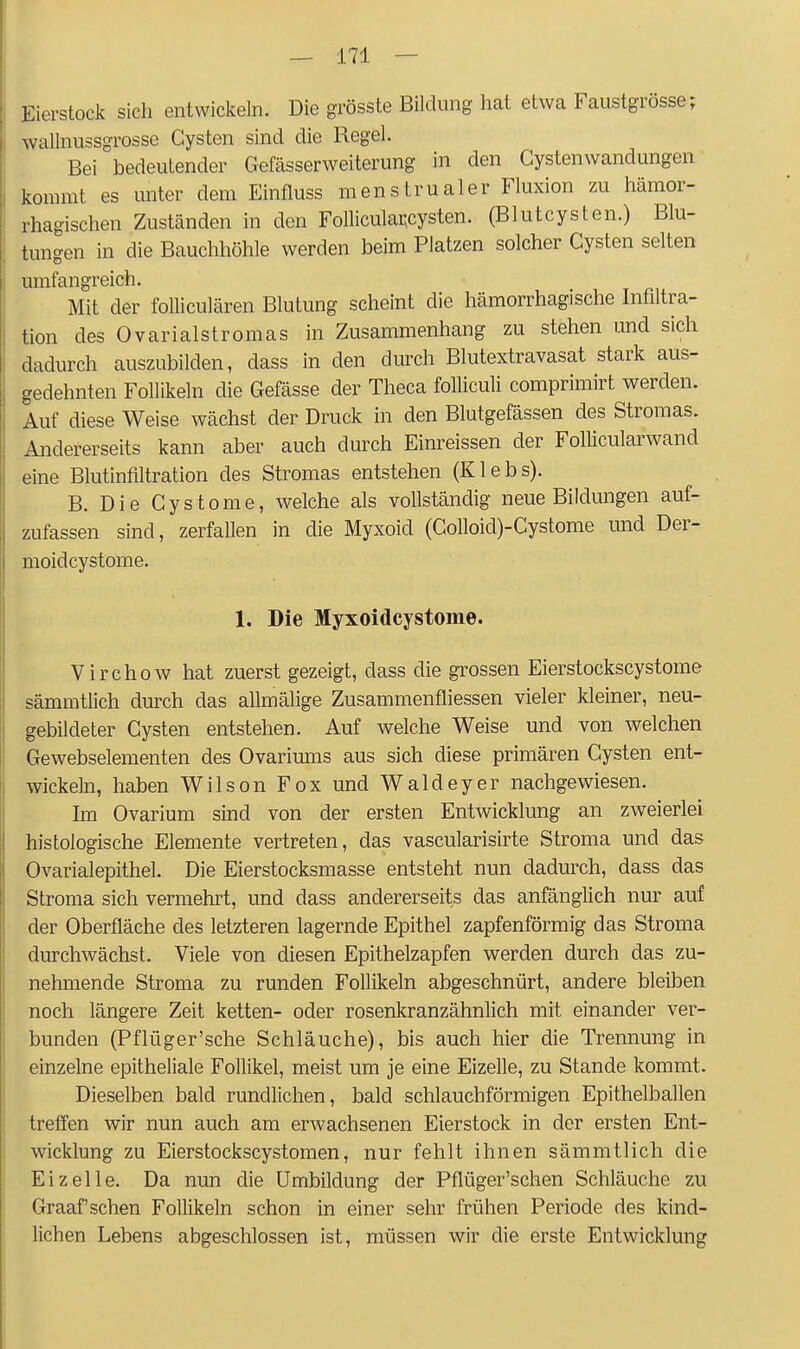 Eierstock sich entwickeln. Die grösste Bildung hat etwa Faustgrösse; wallnussgrosse Cysten sind die Regel. Bei bedeutender Gefässerweiterung in den Gystenwandungen kommt es unter dem Einfluss menstrualer Fluxion zu hämor- rhagischen Zuständen in den Folliculai;cysten. (Blutcysten.) Blu- tungen in die Bauchhöhle werden beim Platzen solcher Cysten selten umfangreich. Mit der folliculären Blutung scheint die hämorrhagische Infiltra- tion des Ovarialstromas in Zusammenhang zu stehen und sich dadurch auszubilden, dass in den durch Blutextravasat stark aus- gedehnten Follikeln die Gefässe der Theca folliculi comprimirt werden. Auf diese Weise wächst der Druck in den Blutgefässen des Stromas. Andererseits kann aber auch durch Einreissen der Follicularwand eine Blutinfiltration des Stromas entstehen (Klebs). B. Die Cystome, welche als vollständig neue Bildungen auf- zufassen sind, zerfallen in die Myxoid (Colloid)-Cystome und Der- moid cystome. 1. Die Myxoidcystome. Virchow hat zuerst gezeigt, dass die grossen Eierstockscystome sämmtlich durch das allmälige Zusammenfliessen vieler kleiner, neu- gebildeter Cysten entstehen. Auf welche Weise und von welchen Gewebselementen des Ovariums aus sich diese primären Cysten ent- wickeln, haben Wilson Fox und Waldeyer nachgewiesen. Im Ovarium sind von der ersten Entwicklung an zweierlei histologische Elemente vertreten, das vascularisirte Stroma und das Ovarialepithel. Die Eierstocksmasse entsteht nun dadurch, dass das Stroma sich vermehrt, und dass andererseits das anfänglich nur auf der Oberfläche des letzteren lagernde Epithel zapfenförmig das Stroma durchwächst. Viele von diesen Epithelzapfen werden durch das zu- nehmende Stroma zu runden Follikeln abgeschnürt, andere bleiben noch längere Zeit ketten- oder rosenkranzähnlich mit einander ver- bunden (Pflüger'sche Schläuche), bis auch hier die Trennung in einzelne epitheliale Follikel, meist um je eine Eizelle, zu Stande kommt. Dieselben bald rundlichen, bald schlauchförmigen Epithelballen treffen wir nun auch am erwachsenen Eierstock in der ersten Ent- wicklung zu Eierstockscystomen, nur fehlt ihnen sämmtlich die Eizelle. Da nun die Umbildung der Pflüger'schen Schläuche zu Graafschen Follikeln schon in einer sehr frühen Periode des kind- lichen Lebens abgeschlossen ist, müssen wir die erste Entwicklung