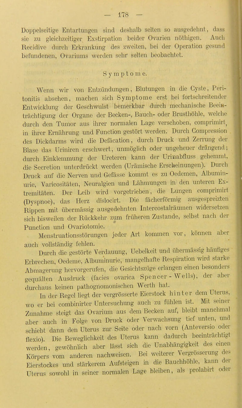 Doppelseitige Entartungen sind deshalb selten so ausgedehnt, dass sie 7Ai gleichzeitiger Exstirpation beider Ovarien nöthigen. Auch Recidive durch Erkrankung des zweiten, bei der Operation gesund befundenen, Ovariurns werden sehr selten beobachtet. Symptome. Wenn wir von Entzündungen, Blutungen in die Cyste, Peri- tonitis absehen, machen sich Symptome erst bei fortschreitender Entwicklung der Geschwulst bemerkbar durch mechanische Beei»- trächtigung der Organe der Becken-, Bauch- oder Brusthöhle, welclie durch den Tumor aus ihrer normalen Lage verschoben, comprimirl, in ihrer Ernährung und Function gestört werden. Durch Gompression des Dickdarms wird die Defäcation, durch Druck und Zerrung der Blase das Uriniren erschwert, unmöglich oder ungeheuer drängend; durch Einklemmung der Ureteren kann der Urinabfluss gehemmt, die Secretion unterdrückt werden (Urämische Erscheinungen). Durch Druck auf die Nerven und Gefässe kommt es zu Oedemen, Albumin- urie, Varicositäten, Neuralgien und Lähmungen in den unteren Ex- tremitäten. Der Leib wird vorgetrieben, die Lungen comprimirt (Dyspnoe), das Herz dislocirt. Die fächerförmig ausgespreizten Rippen mit übermässig ausgedehnten Intercostalräumen widersetzen sich bisweilen der Rückkehr zum früheren Zustande, selbst nach der Function und Ovariotomie. Menstruationsstörungen jeder Art kommen vor, können aber auch vollständig fehlen. Durch die gestörte Verdauung, Uebelkeit und übermässig häufiges Erbrechen, Oedeme, Albuminurie, mangelhafte Respiration wird starke Abmagerung hervorgerufen, die Gesichtszüge erlangen einen besonders gequälten Ausdruck (facies ovarica Spencer - Wells), der aber dm-chaus keinen pathognomonischen Werth hat. In der Regel liegt der vergrösserte Eierstock hinter dem Uterus, wo er bei combinirter Untersuchung auch zu fühlen ist. Mit seiner Zunahme steigt das Ovarium aus dem Becken auf, bleibt manchmal aber auch in Folge von Druck oder Verwachsung tief unten, und schiebt dann den Uterus zm- Seite oder nach vorn (Anteversio oder flexio) Die Beweglichkeit des Uterus kann dadurch beeinträchtigt werden, gewöhnlich aber lässt sich die Unabhängigkeit des einen Körpers vom anderen nachweisen. Bei weiterer Vergrösserung de? Eierstockes und stärkerem Aufsteigen in die Bauchhöhle, kann der Uterus sowohl in seiner normalen Lage bleiben, als prolabui oder
