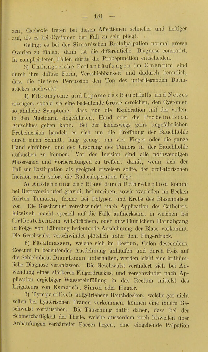 zen, Gachexie treten bei diesen Affectionen schneller und heftiger auf, als es bei Cystomen der Fall zu sein pflegt. . Gelingt es bei der Simon'schen Rectalpalpation normal grosse Ovarien zu fühlen, dann ist die differentielle Diagnose constatirt. In complicirteren Fällen dürfte die Probepunction entscheiden. 3) Umfangreiche Fettanhäufungen im Omentum sind durch ihre diffuse Form, Verschiebbarkeit und dadurch kenntlich, dass die tiefere Percussion den Ton des unterliegenden Darm- stückes nachweist. ,4) Fibromyome und Lipome des Bauchfells und Netzes erzeugen, sobald sie eine bedeutende Grösse erreichen, den Cystomen so ähnliche Symptome, dass nur die Exploration mit der vollen, in den Mastdarm eingeführten, Hand oder die Probeincisi on Aufschluss geben kann. Bei der keineswegs ganz ungefährlichen Probeincision handelt es sich um die Eröffnung der Bauchhöhle durch einen Schnitt, lang genug, um vier Finger oder die ganze Hand einführen und den Ursprung des Tumors in der Bauchhöhle aufsuchen zu können. Vor der Incision sind alle nothwendigen Massregeln und Vorbereitungen zu treffen, damit, wenn sich der Fall zur Exstirpation als geeignet erweisen sollte, der probatorischen Incision auch sofort die Radicaloperation folge. 5) Ausdehnung der Blase durch Urinretention kommt bei Retroversio uteri gravidi, bei uterinen, sowie ovariellen im Becken flxirten Tumoren, ferner bei Polypen und Krebs des Blasenhalses vor. Die Geschwulst verschwindet nach Application des Gatheters. Kiwisch macht speciell auf die Fälle aufmerksam, in welchen bei fortbestehendem willkürlichem, oder unwillkürlichem Harnabgang in Folge von Lähmung bedeutende Ausdehnung der Blase vorkommt. Die Geschwulst verschwindet plötzlich unter dem Fingerdruck. 6) Fäcalmassen, welche sich im Rectum, Colon descendens, Goecum in bedeutender Ausdehnung anhäufen und durch Reiz auf die Schleimhaut Diarrhoeen unterhalten, werden leicht eine irrthüm- liche Diagnose veranlassen. Die Geschwulst verändert sich bei An- wendung eines stärkeren Fingerdruckes, und verschwindet nach Ap- plication ergiebiger Wassereinfüllung in das Rectum mittelst des Irrigateurs von Esmarch, Simon oder Hegar. 7) Tympanitisch aufgetriebene Bauchdecken, welche gar nicht selten bei hysterischen Frauen vorkommen, können eine innere Ge- schwulst vortäuschen. Die Täuschung datirt daher, dass bei der Schmerzhaftigkeit der Theile, welche ausserdem noch bisweilen über Anhäufungen verhärteter Faeces liegen, eine eingehende Palpation