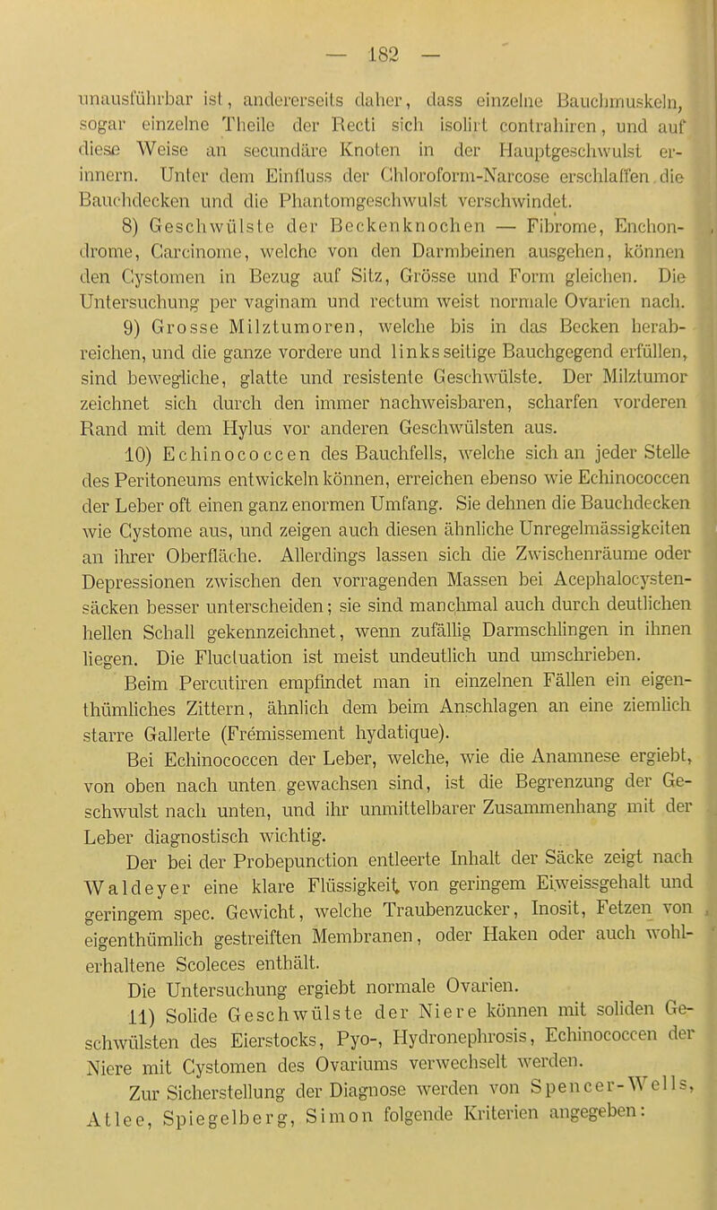 unausführbar ist, andorerseils daher, dass einzelne Baiicljinuskeln, sogar einzelne Thelle der Recti sich isolirt contrahiren, und auf diese Weise an secundäre Knoten in der Hauptgeschwulst er- innern. Unter dem Einlluss der Chloroform-Narcose erschlaffen die Bauchdecken und die Phantomgeschwulst verschwindet. 8) Geschwülste der Beckenknochen — Fibrome, Enchon- drome, Carcinome, welche von den Darmbeinen ausgehen, können den Cystomen in Bezug auf Sitz, Grösse und Form gleichen. Die Untersuchung per vaginam und rectum weist normale Ovarien nach. 9) Grosse Milztumoren, welche bis in das Becken herab- reiclien, und die ganze vordere und linksseitige Bauchgegend erfüllen, sind bewegliclie, glatte und resistente Geschwülste, Der Milztumor zeichnet sich durch den immer nachweisbaren, scharfen vorderen Rand mit dem Hylus vor anderen Geschwülsten aus. 10) Echinococcen des Bauchfells, welche sich an jeder Stelle des Peritoneums entwickeln können, erreichen ebenso wie Echinococcen der Leber oft einen ganz enormen Umfang. Sie dehnen die Bauchdecken wie Cystome aus, und zeigen auch diesen ähnliche Unregelmässigkeiten an ihrer Oberfläche. Allerdings lassen sich die Zwischenräume oder Depressionen zwischen den vorragenden Massen bei Acephalocysten- säcken besser unterscheiden; sie sind manchmal auch durch deutlichen hellen Schall gekennzeichnet, wenn zufällig Darmschlingen in ihnen liegen. Die Fluctuation ist meist undeutlich und umschrieben. Beim Percutiren empfindet man in einzelnen Fällen ein eigen- thümhches Zittern, ähnlich dem beim Anschlagen an eine ziemhch starre Gallerte (Fremissement hydatique). Bei Echinococcen der Leber, welche, wie die Anamnese ergiebt, von oben nach unten gewachsen sind, ist die Begrenzung der Ge- schwulst nach unten, und ihr unmittelbarer Zusammenhang mit der Leber diagnostisch wichtig. Der bei der Probepunction entleerte Inhalt der Säcke zeigt nach Waldeyer eine klare Flüssigkeit von geringem Ei.weissgehalt und geringem spec. Gewicht, welche Traubenzucker, Inosit, Fetzen von eigenthümlich gestreiften Membranen, oder Haken oder auch wohl- erhaltene Scoleces enthält. Die Untersuchung ergiebt normale Ovarien. 11) Solide Geschwülste der Niere können mit soliden Ge- schwülsten des Eierstocks, Pyo-, Hydronephrosis, Echinococcen der Niere mit Cystomen des Ovariums verwechselt werden. Zur Sicherstellung der Diagnose werden von S pen c e r- W e 11 s, Atlee, Spie gelb erg, Simon folgende Kriterien angegeben: