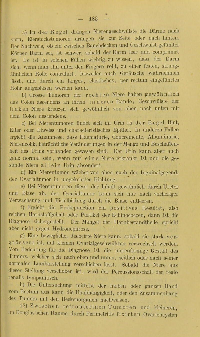 a) In der Regel drängen Nierengeschwülste die Därme nach vorn, Eierstockstumoren drängen sie zm- Seite oder nacli hinten. Der Nachweis, ob ein zwischen Bauchdecken und Geschwulst gefühlter Körper Darm sei, ist schwer, sobald der Darm leer und comprimirt ist. Es ist in solchen Fällen wichtig zu wissen, dass der Darm sich, wenn man ihn unter den Fingern rollt, zu einer festen, strang- ähnlichen Rolle contrahirt, bisweilen auch Geräusche wahrnehmen lässt, und durch ein langes, elastisches, per rectum eingeführtes Rohr aufgeblasen werden kann. b) Grosse Tumoren der rechten Niere haben gewöhnlich das Colon ascendens an ihrem inneren Rande; Geschwülste der linken Niere kreuzen sich gewöhnlich von oben nach unten mit dem Colon descendens. c) Bei Nierentumoren findet sich im Urin in der Regel Blut, Eiter oder Eiweiss und characteristisches Epithel. In anderen Fällen ergiebt die Anamnese, dass Haematurie, Concremente, Albuminurie, Nierencolik, beträchtliche Veränderungen in der Menge und Beschaffen- heit des Urins vorhanden gewesen sind. Der Urin kann aber auch ganz normal sein, wenn nur eine Niere erkrankt ist und die ge- sunde Niere allein Urin absondert. d) Ein Nierentumor wächst von oben nach der fnguinalgegend, der Ovarialtumor in umgekehrter Richtung. e) Bei Nierentumoren fliesst der Inhalt gewöhnlich durch Ureter und Blase ab, der Ovarialtumor kann sich nur nach vorheriger Verwachsung und Fistelbiidung durch die Blase entleeren. f) Ergiebt die Probepunction ein positives Resultat, also reichen Harnstoffgehalt oder Partikel der Echinococcen, dann ist die Diagnose sichergestellt. Der Mangel der Harnbestandtheile spricht aber nicht gegen Hydronephrose. g) Eine bewegliche, dislocirte Niere kann, sobald sie stark ver- grösser t ist, mit kleinen Ovarialgeschwülsten verwechselt Averden. Von Bedeutung für die Diagnose ist die nierenförmige Gestalt des Tumors, welcher sich nach oben und unten, seitlich oder nach seiner normalen Lumbarstellung verschieben lässt. Sobald die Niere aus dieser Stellung verschoben ist, wird der Percussionsschall der regio renalis tympanitisch. h) Die Untersuchung mittelst der halben oder ganzen Hand vom Rectum aus kann die Unabhängigkeit, oder den Zusammenhang des Tumors mit den Beckenorganen nachweisen. 12) Zwischen retrouterinen Tumoren und kleineren, im Douglas'schen Räume durch Perimetritis fixirten Ovariencysten