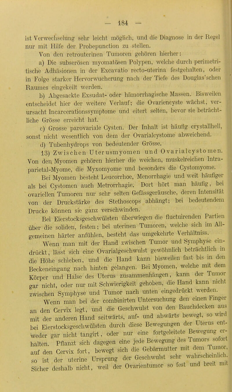 ist Verweclisolung selir leicht möglich, und die Diagnose in der Regel nur mit Hüte der Probepunction zu stellen. Von den retrouterinen Tumoren gehören hierher: a) Die subserösen myomatösen Polypen, welche durch perimetri- tische Adhäsionen in der Excavatio recto-uterina festgehalten, oder in Folge starker Hervorwucherung nach der' Tiefe des Douglas'schen Raumes eingekeilt werden. b) Abgesackte Exsudat- oder hämorrhagische Massen. Bisweilen entscheidet hier der weitere Verlauf; die Ovariencyste wächst, ver- ursacht Incarcerationssymptome und eitert selten, bevor sie beträcht- liche Grösse erreicht hat. c) Grosse parovariale Cysten. Der Inhalt ist häutig crystallhell, sonst nicht wesentlich von dem der Ovarialcystome abweichend. d) Tubenhydrops von bedeutender Grösse. 13) Zwischen Uterusmyomen und 0varialcystomen. Von den Myomen gehören hierher die weichen, muskelreichen Intra- parietal-Myome, die Myxomyome und besonders die Cystomyome. Bei Myomen besteht Leucorrhoe, Menorrhagie und weit häufiger als bei Cystomen auch Metrorrhagie. Dort hört man häufig, bei ovariellen Tumoren nur sehr selten Gefässgeräusche, deren Intensität von der Druckstärke des Stethoscops abhängt; bei bedeutendem Drucke können sie ganz verschwinden. Bei Eierstocksgeschwülsten überwiegen die fluctuu-enden Partien über die soliden, festen; bei uterinen Tumoren, welche sich im All- gemeinen härter anfühlen, besteht das umgekelirte Verhältniss. V\renn man mit der Hand zwischen Tumor und Symphyse ein- drückt, lässt sich eine Ovarialgeschwulst gewöhnlich beträchtlich in die Höhe schieben, und die Hand kann bisweilen fast bis m den Beckeneingang nach hinten gelangen. Bei Myomen, welche mit dem Körper und Halse des Uterus zusammenhängen, kann der Tumor gar nicht, oder nur mit Schwierigkeit gehoben, die Hand kann nicht zwischen Symphyse und Tumor nach unten eingedrückt werden. Wenn man bei der combinirten Untersuchung den einen Finger an den Cervix legt, und die Geschwulst von den Bauchdecken aus mit der anderen Hand seitwärts, auf- und abwärts bewegt, so wird bei Eierstocksgeschwülsten durch diese Bewegungen der Uterus ent- weder gar nicht tangirt, oder nur eine fortgeleitete Bewegung er- halten. Pflanzt sich dagegen eine jede Bewegung des Tumors sofort auf den Cervix fort, bewegt sich die Gebärmutter mit dem Tumor, so ist der uterine Ursprung der Geschwulst sehr ^^f^^ Sicher deshalb nicht, weil der Ovarientumor so fest und breit mit