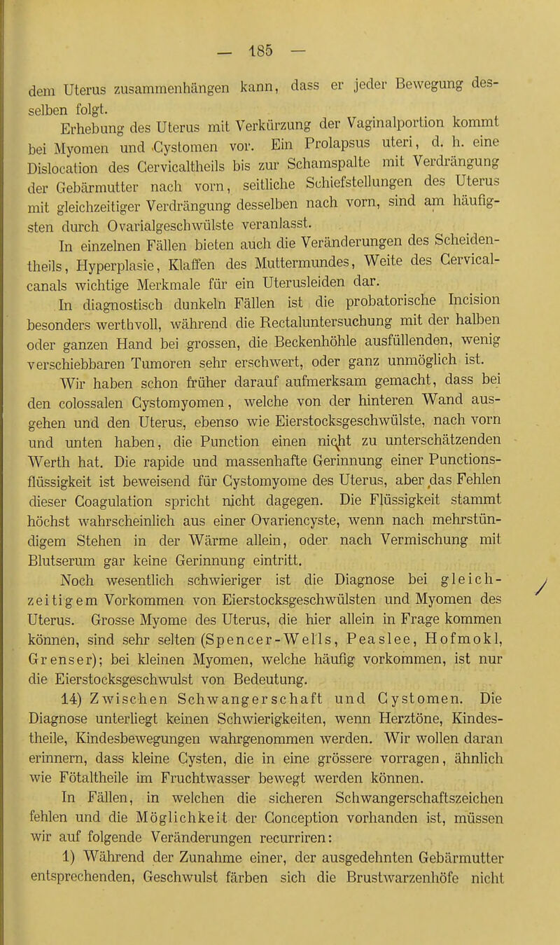 dem Uterus zusammenhängen kann, dass er jeder Bewegung des- selben folgt. Erhebung des Uterus mit Verkürzung der Vaginalportion kommt bei Myomen und .Cystomen vor. Ein Prolapsus uteri, d. h. eine Dislocation des Gervicaltheils bis zur Schamspalte mit Verdrängung der Gebärmutter nach vorn, seitliche Schiefstellungen des Uterus mit gleichzeitiger Verdrängung desselben nach vorn, sind am häufig- sten durch OvarialgeschWülste veranlasst. In einzelnen Fällen bieten auch die Veränderungen des Scheiden- theils, Hyperplasie, Klaffen des Muttermundes, Weite des Gervical- canals wichtige Merkmale für ein Uterusleiden dar. In diagnostisch dunkeln Fällen ist die probatorische Incision besonders werthvoll, während die Rectaluntersuchung mit der halben oder ganzen Hand bei grossen, die Beckenhöhle ausfüllenden, wenig verschiebbaren Tumoren sehr erschwert, oder ganz unmöglich ist. Wir haben schon früher darauf aufmerksam gemacht, dass bei den colossalen Gystomyomen, welche von der hinteren Wand aus- gehen und den Uterus, ebenso wie Eierstocksgeschwülste, nach vorn und unten haben, die Function einen niqjit zu unterschätzenden Werth hat. Die rapide und massenhafte Gerinnung einer Punctions- flüssigkeit ist beweisend für Gystomyome des Uterus, aber das Fehlen dieser Goagulation spricht nicht dagegen. Die Flüssigkeit stammt höchst wahrscheinlich aus einer Ovariencyste, wenn nach mehrstün- digem Stehen in der Wärme allein, oder nach Vermischung mit Blutserum gar keine Gerinnung eintritt. Noch wesentlich schwieriger ist die Diagnose bei gleich- y zeitigem Vorkommen von Eierstocksgeschwülsten und Myomen des Uterus. Grosse Myome des Uterus, die hier allein in Frage kommen können, sind sehr selten (Spencer-Wells, Peaslee, Hofmokl, Grenser); bei kleinen Myomen, welche häufig vorkommen, ist nur die Eierstocksgeschwulst von Bedeutung. 14) Zwischen Schwangerschaft und Gystomen. Die Diagnose unterliegt keinen Schwierigkeiten, wenn Herztöne, Kindes- theile, Kindesbewegungen wahrgenommen werden. Wir wollen daran erinnern, dass kleine Gysten, die in eine grössere vorragen, ähnlich wie Fötaltheile im Fruchtwasser bewegt werden können. In Fällen, in welchen die sicheren Schwangerschaftszeichen fehlen und die Möglichkeit der Gonception vorhanden ist, müssen wir auf folgende Veränderungen recurriren: 1) Während der Zunahme einer, der ausgedehnten Gebärmutter entsprechenden, Geschwulst färben sich die Brustwarzenhöfe nicht