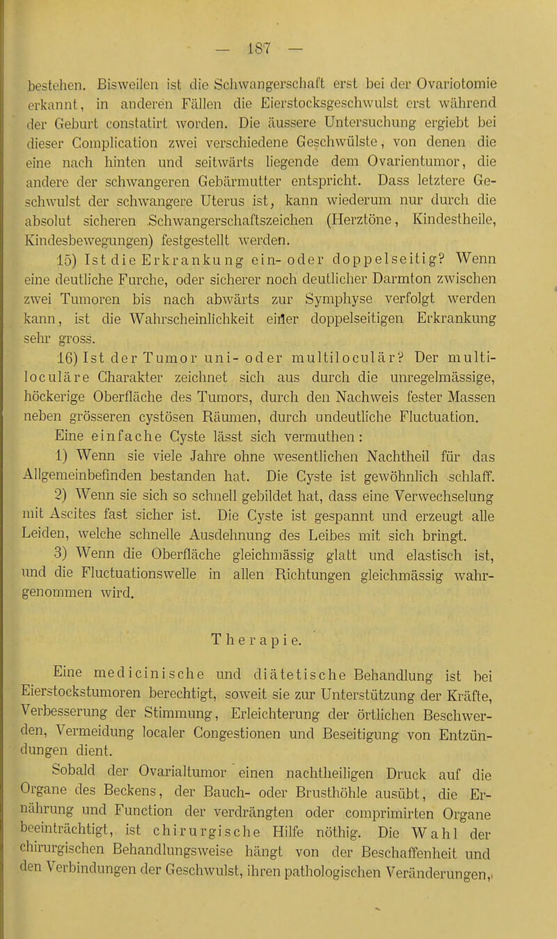 bestehen. Bisweilen ist die Schwangerschaft erst bei der Ovariotomie erkannt, in anderen Fcällen die Eierstocksgeschwulst erst während der Geburt constatirt worden. Die äussere Untersuchung ergiebt bei dieser Complication zwei verschiedene Geschwülste, von denen die eine nach hinten und seitwärts liegende dem Ovarientumor, die andere der schwangeren Gebärmutter entspricht. Dass letztere Ge- schwulst der schwangere Uterus ist, kann wiederum nur durch die absolut sicheren .Schwangerschaftszeichen (Herztöne, Kindestheile, Kindesbewegungen) festgestellt werden, 15) Ist die Erkrankung ein-oder doppelseitig? Wenn eine deutliche Furche, oder sicherer noch deutlicher Darmton zwischen zwei Tumoren bis nach abwärts zur Symphyse verfolgt werden kann, ist die Wahrscheinlichkeit eiiler doppelseitigen Erkrankung sehr gross. 16) Ist der Tumor uni-oder multiloculär? Der multi- loculäre Charakter zeichnet sich aus durch die unregelmässige, höckerige Oberfläche des Tumors, durch den Nachweis fester Massen neben grösseren cystösen Rämnen, durch undeutliche Fluctuation. Eine einfache Cyste lässt sich vermuthen: 1) Wenn sie viele Jahre oline wesentlichen Nachtheil für das Allgemeinbefinden bestanden hat. Die Cyste ist gewöhnlich schlaff. 2) Wenn sie sich so schnell gebildet hat, dass eine Verwechselung mit Ascites fast sicher ist. Die Cyste ist gespannt und erzeugt alle Leiden, welche schnelle Ausdehnung des Leibes mit sich bringt. 3) Wenn die Oberfläche gleichmässig glatt und elastisch ist, und die Fluctuationswelle in allen Richtungen gleichmässig Avahr- genommen wird. Therapie. Eine medieinisehe und diätetische Behandlung ist bei Eierstockstumoren berechtigt, soweit sie zur Unterstützung der Kräfte, Verbesserung der Stimmung, Erleichterung der örtlichen Beschwer- den, Vermeidung localer Congestionen und Beseitigung von Entzün- dungen dient. Sobald der Ovarialtumor einen nachtheiligen Druck auf die Organe des Beckens, der Bauch- oder Brusthöhle ausübt, die Er- nährung und Function der verdrängten oder comprimirten Organe beeinträchtigt, ist chirurgische Hilfe nöthig. Die Wahl der chirurgischen Behandlungsweise hängt von der Beschaffenheit und den Verbindungen der Geschwulst, ihren pathologischen Veränderungen,.