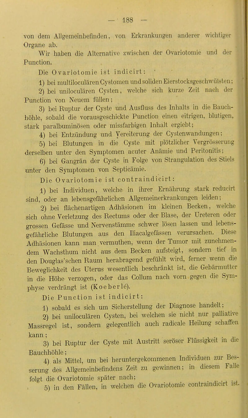 von dem Allgemeinbefinden, von Erkrankungen anderer wichtiger Organe ab. Wir haben die Alternative zwischen der Ovariotomie und der Function, Die Ovariotomie ist indicirt: ' 1) bei multiloculärenCystomen und soliden Eierstocksgeschwülsten; 2) bei uniloculären Cysten, welche sich kurze Zeit nach der Function von Neuem füllen; 3) bei Ruptur der Cyste und Ausfluss des Inhalts in die Bauch- höhle, sobald die vorausgeschickte Function einen eitrigen, blutigen, stark paralbuminösen oder missfarbigen Inhalt ergiebt; 4) bei Entzündung und Vereiterung der Cystenwandungen; 5) bei Blutungen in die Cyste mit plötzlicher Vergrösserung derselben unter den Symptomen acuter Anämie und Feritonitis; 6) bei Gangrän der Cyste in Folge von Strangulation des Stiels unter den Symptomen von Septicämie. Die Ovariotomie ist contraindicirt: 1) bei Individuen, welche in ihrer Ernährung stark reducirt sind, oder an lebensgefährlichen Allgemeinerkrankungen leiden; 2) bei flächenartigen Adhäsionen im kleinen Becken, welche sich ohne Verletzung des Rectums oder der Blase, der Ureteren oder grossen Gefässe und Nervenstämme schwer lösen lassen und lebens- gefährliche Blutungen aus den Iliacalgefässen verursachen. Diese Adhäsionen kann man vermuthen, wenn der Tumor mit zunelmien- dem Wachsthum nicht aus dem Becken aufsteigt, sondern tief in den Douglas'schen Raum herabragend gefühlt wird, ferner wenn die Beweglichkeit des Uterus wesentlich beschränkt ist, die Gebärmutter in die Höhe verzogen, oder das Collum nach vorn gegen die Sym- physe verdrängt ist (Koeberle). Die Function ist indicirt: 1) sobald es sich um Sicherstellung der Diagnose handelt; 2) bei uniloculären Cysten, bei welchen sie nicht nur palliative Massregel ist, sondern gelegentlich auch radicale Heilung schaffen kann; i • • j- 3) bei Ruptur der Cyste mit Austritt seröser Flüssigkeit m die Bauchhöhle; 4) als Mittel, um bei heruntergekommenen Individuen zur Bes- serung des Allgemeinbefindens Zeit zu gewinnen; in diesem Falle folgt die Ovariotomie später nach; 5) in den Fällen, in welchen die Ovariotomie contraindicirt ist.