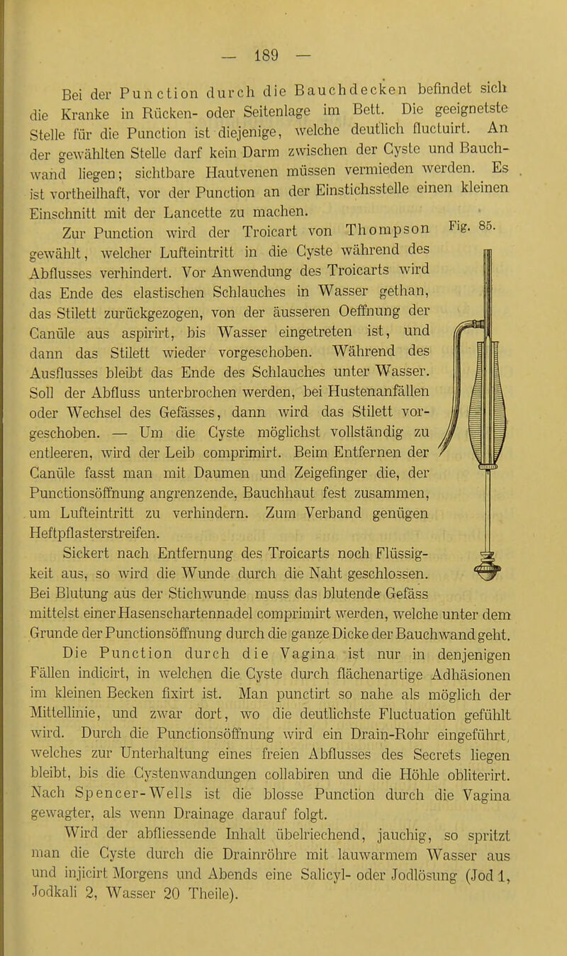 Bei der Function durch die Bauchdecken befindet sich die Kranke in Rücken- oder Seitenlage im Bett. Die geeignetste Stelle für die Function ist diejenige, welche deutlich fluctuirt. An der gewählten Stelle darf kein Darm zwischen der Cyste und Bauch- wahd liegen; sichtbare Hautvenen müssen vermieden werden. ^ Es ist vortheilhaft, vor der Function an der Einstichsstelle einen kleinen Einschnitt mit der Lancette zu machen. Zur Function wird der Troicart von Thompson Fig. 85. gewählt, welcher Lufteintritt in die Cyste während des Abflusses verhindert. Vor Anwendung des Troicarts wird das Ende des elastischen Schlauches in Wasser gethan, das Stilett zurückgezogen, von der äusseren Oeffnung der Canüle aus aspirirt, bis Wasser eingetreten ist, und dann das Stilett wieder vorgeschoben. Während des Ausflusses bleibt das Ende des Schlauches unter Wasser. Soll der Abfluss unterbrochen werden, bei Hustenanfällen oder Wechsel des Gefässes, dann wird das Stilett vor- geschoben. — Um die Cyste möglichst vollständig zu entleeren, wird der Leib comprimirt. Beim Entfernen der Canüle fasst man mit Daumen und Zeigefinger die, der Functionsöffnung angrenzende, Bauchhaut fest zusammen, . um Lufteintritt zu verhindern. Zum Verband genügen Heftpflasterstreifen. Sickert nach Entfernung des Troicarts noch Flüssig- keit aus, so wird die Wunde durch die Naht geschlossen. Bei Blutung aus der Stichwunde muss das blutende Gefäss mittelst einer Hasenschartennadel comprimirt werden, welche unter dem Grunde der Functionsöffnung durch die ganze Dicke der Bauch wand geht. Die Function durch die Vagina ist nur in denjenigen Fällen indicirt, in welchen die Cyste durch flächenartige Adhäsionen im kleinen Becken fixirt ist. Man punctirt so nahe als möglich der Mittellinie, und zwar dort, wo die deutlichste Fluctuation gefühlt wird. Durch die Functionsöffnung wird ein Drain-Rohr eingeführt, welches zur Unterhaltung eines freien Abflusses des Secrets liegen bleibt, bis die Cystenwandungen collabiren und die Höhle obliterirt. Nach Spencer-Wells ist die blosse Function durch die Vagina gewagter, als wenn Drainage darauf folgt. Wird der abfliessende Inhalt übelriechend, jauchig, so spritzt man die Cyste durch die Drainröhre mit lauwarmem Wasser aus und injicirt Morgens und Abends eine Salicyl- oder Jodlösung (Jod 1, Jodkali 2, Wasser 20 Theile).