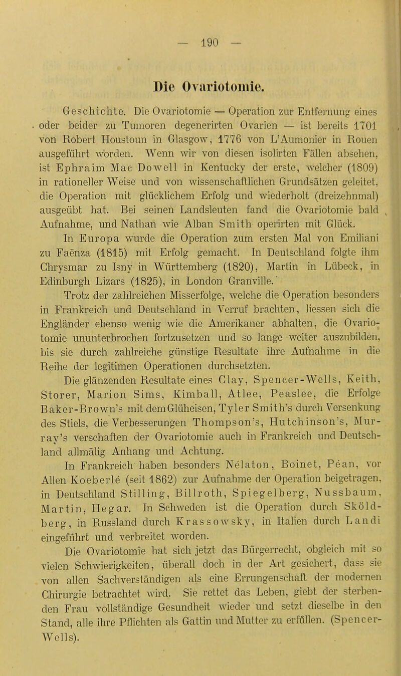 Die Ovariotomie. Geschichte. Die Ovariotomie — Operation zur Entfernung eines oder beider zu Tumoren degenerirten Ovarien — ist bereits 1701 von Robert Houstoun in Glasgow, 1776 von L'Aumonier in Rouen ausgeführt worden. Wenn wir von diesen isolirten Fällen absehen, ist Ephraim Mac Do well in Kentucky der erste, Avelcher (1809) in rationeller Weise und von wissenschaftlichen Grundsätzen geleitet, die Operation mit glücklichem Erfolg und wiederholt (dreizehnmal) ausgeübt hat. Bei seinen Landsleuten fand die Ovariotomie bald ^ Aufnahme, und Nathan wie Alban Smith operirten mit Glück. In Europa wurde die Operation zum ersten Mal von Emiliani zu Faenza (1815) mit Erfolg gemacht. In Deutschland folgte ihm Ghrysmar zu Isny in Württemberg (1820), Martin in Lübeck, in Edinburgh Lizars (1825), in London Granville.' Trotz der zahlreichen Misserfolge, welche die Operation besonders in Frankreich und Deutschland in Verruf brachten, Hessen sich die Engländer ebenso wenig wie die Amerikaner abhalten, die Ovario- tomie ununterbrochen fortzusetzen und so lange weiter auszubilden, bis sie durch zahlreiche günstige Resultate ihre Aufnahme in die Reihe der legitimen Operationen durchsetzten. Die glänzenden Resultate eines Glay, Spencer-Wells, Keith, Storer, Marion Sims, Kimball, Atlee, Peaslee, die Erfolge Baker-Brown's mit dem Glüheisen, Tyler Smith's durch Versenkung des Stiels, die Verbesserungen Thompson's, Hutchinson's, Mur- ray's verschaffen der Ovariotomie auch in Frankreich und Deutsch- land allmälig Anhang und Achtung. In Frankreich haben besonders Nelaton, Boinet, Pean, vor Allen Koeberle (seit 1862) zur Aufnahme der Operation beigetragen, in Deutschland Stilling, Billroth, Spiegelberg, Nussbaum, Martin, Hegar. In Schweden ist die Operation durch Sköld- berg, in Russland durch Krassowsky, in Italien durch Landi eingeführt und verbreitet worden. Die Ovariotomie hat sich jetzt das Bürgerrecht, obgleich mit so vielen Schwierigkeiten, überall doch in der Art gesichert, dass sie von allen Sachverständigen als eine Errungenschaft der modernen Chirurgie betrachtet wird. Sie rettet das Leben, giebt der sterben- den Frau vollständige Gesundheit wieder und setzt dieselbe in den Stand, alle ihre Pflichten als Gattin und Mutter zu erfüllen. (Spencer- Wclls).
