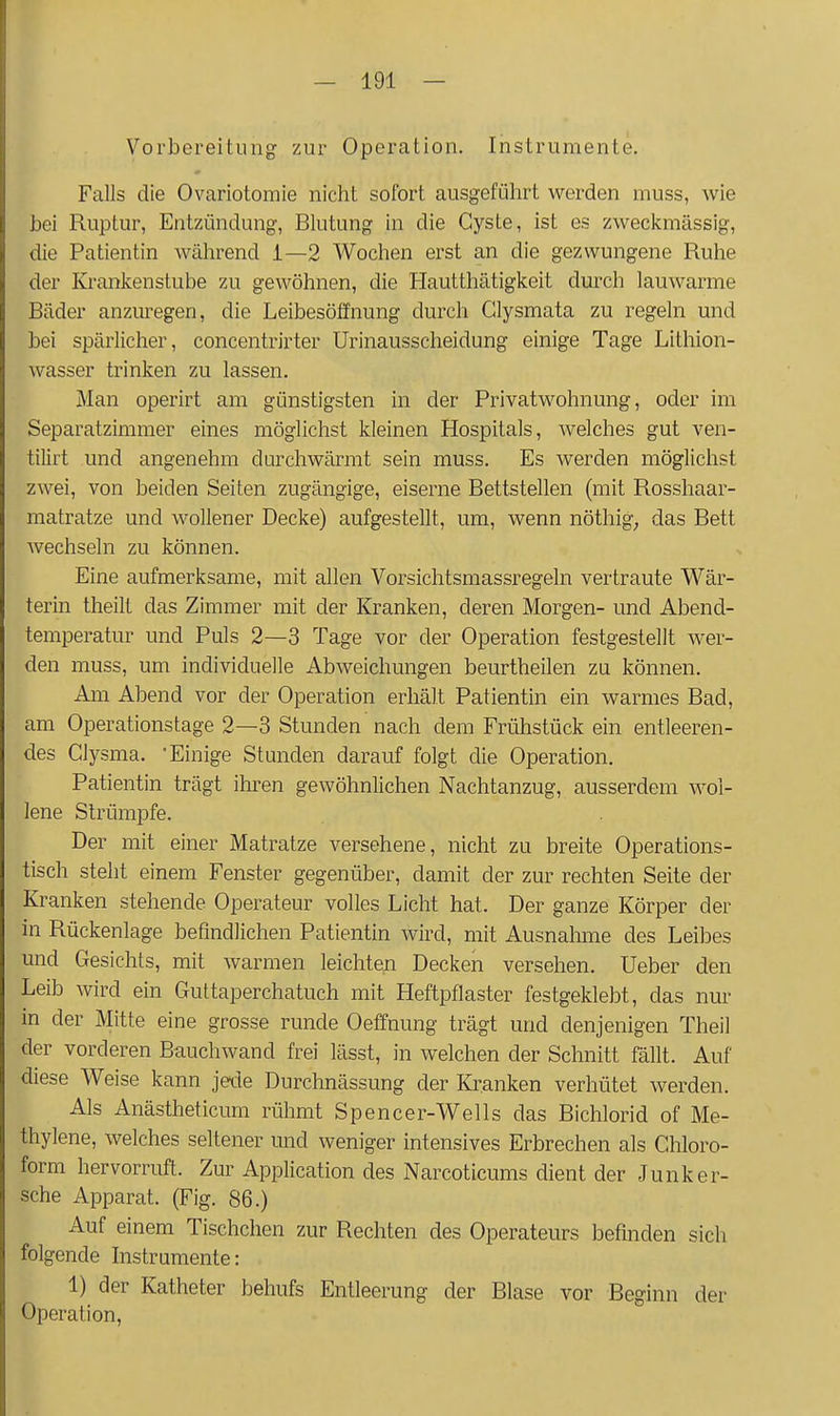 Vorbereitung zur Operation. Instrumente. Falls die Ovariotomie nicht sofort ausgeführt werden muss, Avie bei Ruptur, Entzündung, Blutung in die Cyste, ist es zweckmässig, die Patientin während 1—2 Wochen erst an die gezwungene Ruhe der Krankenstube zu gewöhnen, die Hautthätigkeit durch lauwarme Bäder anzm-egen, die Leibesöffnung durch Glysmata zu regeln und bei spärlicher, concentrirter Urinausscheidung einige Tage Lithion- wasser trinken zu lassen. Man operirt am günstigsten in der Privatwohnung, oder im Separatzimmer eines möglichst kleinen Hospitals, welches gut ven- tilirt und angenehm durchwärmt sein muss. Es werden möglichst zwei, von beiden Seiten zugängige, eiserne Bettstellen (mit Rosshaar- matratze und wollener Decke) aufgestellt, um, wenn nöthig^ das Bett wechseln zu können. Eine aufmerksame, mit allen Vorsichtsmassregeln vertraute Wär- terin theilt das Zimmer mit der Kranken, deren Morgen- und Abend- temperatur und Puls 2—3 Tage vor der Operation festgestellt wer- den muss, um individuelle Abweichungen beurtheilen zu können. Am Abend vor der Operation erhält Patientin ein warmes Bad, am Operationstage 2—3 Stunden nach dem Frühstück ein entleeren- des Clysma. 'Einige Stunden darauf folgt die Operation. Patientin trägt ihren gewöhnlichen Nachtanzug, ausserdem wol- lene Strümpfe. Der mit einer Matratze versehene, nicht zu breite Operations- tisch steht einem Fenster gegenüber, damit der zur rechten Seite der Kranken stehende Operateur volles Licht hat. Der ganze Körper der in Rückenlage befindlichen Patientin wird, mit Ausnalime des Leibes und Gesichts, mit warmen leichten Decken versehen. Ueber den Leib wird ein Guttaperchatuch mit Heftpflaster festgeklebt, das nur in der Mitte eine grosse runde Oeffnung trägt und denjenigen Theil der vorderen Bauchwand frei lässt, in welchen der Schnitt fällt. Auf diese Weise kann jede Durchnässung der Kranken verhütet werden. Als Anästheticum rühmt Spencer-Wells das Bichlorid of Me- thylene, welches seltener imd weniger intensives Erbrechen als Chloro- form hervorruft. Zur Application des Narcoticums dient der Junker- sehe Apparat. (Fig. 86.) Auf einem Tischchen zur Rechten des Operateurs befinden sich folgende Instrumente: 1) der Katheter behufs Entleerung der Blase vor Beginn der Operation,