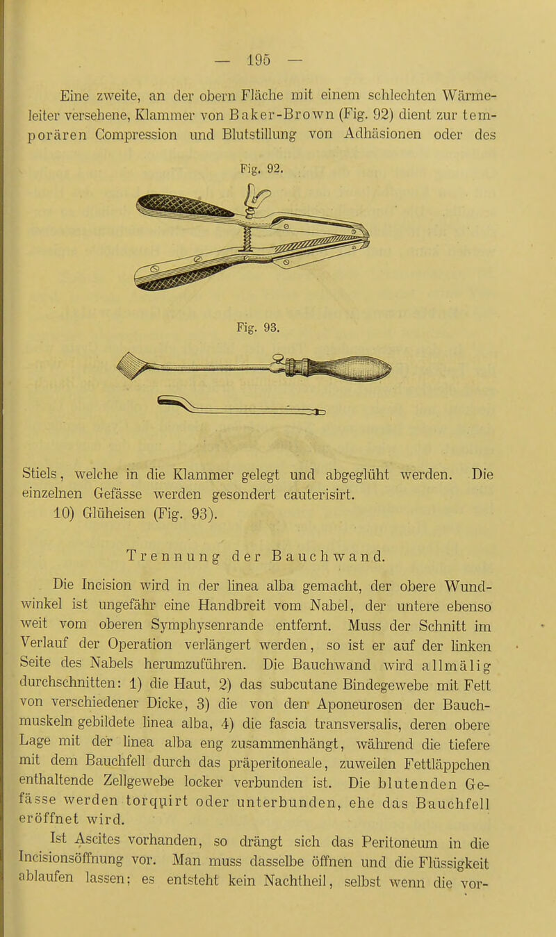 Eine zweite, an der obern Fläche mit einem schlechten Wärme- leiter versehene, Klammer von Baker-Brown (Fig. 92) dient zur tem- porären Compression und Blutstillung von Adhäsionen oder des Fig. 92. Fig. 93, Stiels, welche in die Klammer gelegt und abgeglüht werden. Die einzelnen Gefässe werden gesondert cauterisirt. 10) Glüheisen (Fig. 93). Trennung der Bauch wand. Die Incision wird in der linea alba gemacht, der obere Wund- winkel ist ungefähr eine Handbreit vom Nabel, der untere ebenso weit vom oberen Symphysenrande entfernt. Muss der Schnitt im Verlauf der Operation verlängert werden, so ist er auf der linken Seite des Nabels herumzuführen. Die BauchAvand wird allmälig durchschnitten: 1) die Haut, 2) das subcutane Bindegewebe mit Fett von verschiedener Dicke, 3) die von den- Aponeurosen der Bauch- muskeln gebildete linea alba, 4) die fascia transversalis, deren obere Lage mit der linea alba eng zusammenhängt, während die tiefere mit dem Bauchfell durch das präperitoneale, zuweilen Fettläppchen enthaltende Zellgewebe locker verbunden ist. Die blutenden Ge- fässe werden torqviirt oder unterbunden, ehe das Bauchfell eröffnet wird. Ist Ascites vorhanden, so drängt sich das Peritoneum in die Incisionsöffnung vor. Man muss dasselbe öffnen und die Flüssigkeit ablaufen lassen; es entsteht kein Nachtheil, selbst wenn die vor-