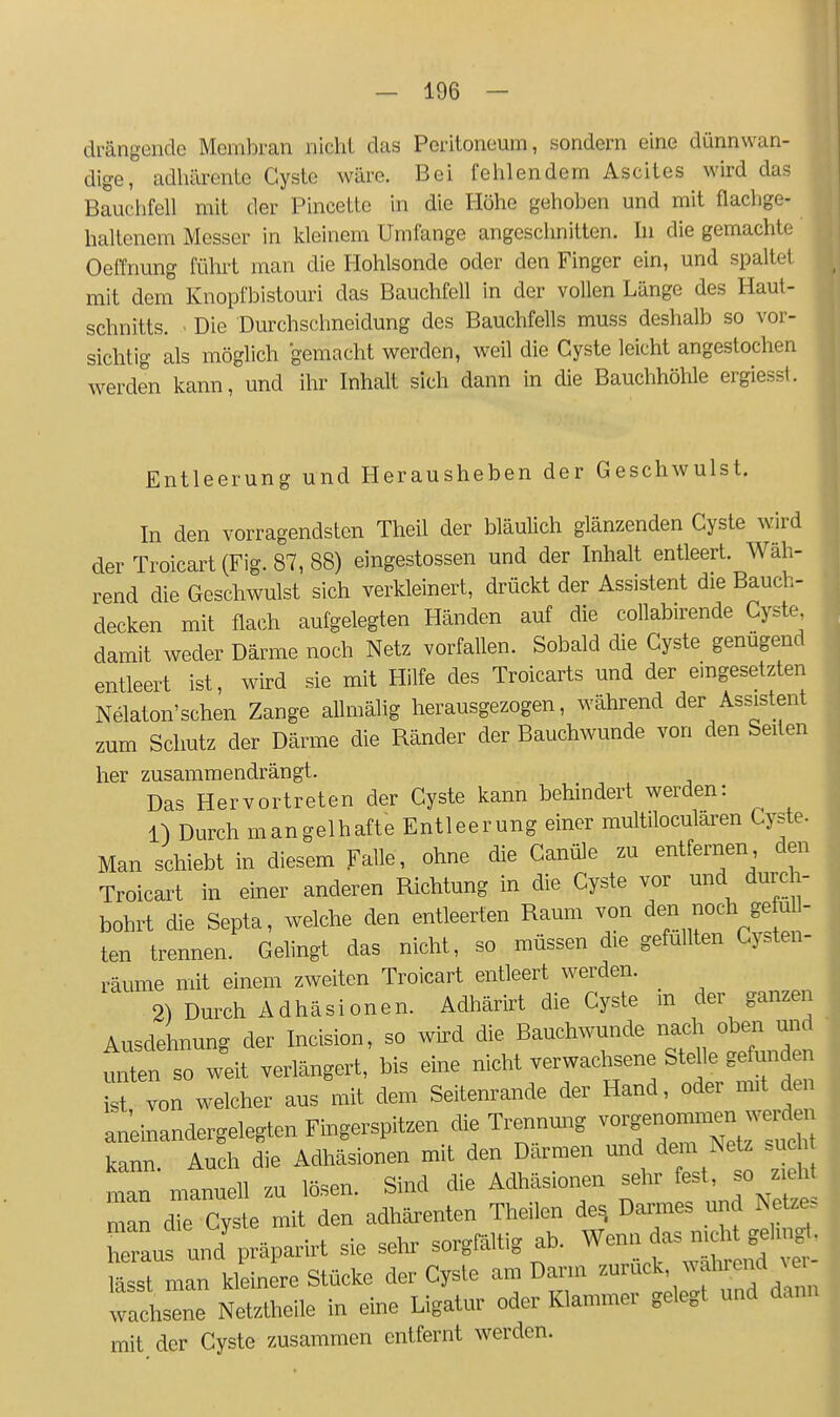 drängende Membran nicht das Peritoneum, sondern eine dünnwan- dige, adhärente Cyste wäre. Bei fehlendem Ascites wird das Bauclifell mit der Pincette in die Höhe gehoben und mit flachge- haltenem Messer in kleinem Umfange angeschnitten, hi die gemachte Oeffnung führt man die Hohlsonde oder den Finger ein, und spaltet mit dem Knopfbistouri das Bauchfell in der vollen Länge des Haut- schnitts. . Die Durchschneidung des Bauchfells muss deshalb so vor- sichtig als möglich gemacht werden, weil die Cyste leicht angestochen werden kann, und ihr Inhalt sich dann in die Bauchhöhle ergiesst. Entleerung und Herausheben der Geschwulst. In den vorragendsten Theil der bläulich glänzenden Cyste wird der Troicart (Fig. 87, 88) eingestossen und der Inhalt entleert. Wäh- rend die Geschwulst sich verkleinert, drückt der Assistent die Bauch- decken mit flach aufgelegten Händen auf die collab.rende Cyste damit weder Därme noch Netz vorfallen. Sobald die Cyste genügend entleert ist, wird sie mit Hilfe des Troicarts und der eingesetzten Nelaton'schen Zange allmälig herausgezogen, während der Assistent zum Schutz der Därme die Ränder der Bauchwunde von den Seiten her zusammendrängt. Das Hervortreten der Cyste kann behindert werden: O Durch mangelhafte Entleerung einer multiloculären Cyste. Man schiebt in diesem Falle, ohne die Canüle zu entfernen den Troicart in einer anderen Richtung in die Cyste vor und durch- bohrt die Septa, welche den entleerten Raum von ten trennen. Gehngt das nicht, so müssen die gefüllten Cysten- räume mit einem zweiten Troicart entleert werden. _ 2) Durch Adhäsionen. Adhärirt die Cyste m der ganzen Ausdehnung der Incision, so wird die Bauchwunde nach oben und min so wdt verlängert, bis eine nicht verwachsene Ste le gefunden ist von welcher aus mit dem Seitemande der Hand, oder mit den aneinandergelegten Fingerspitzen die Trennung kann Auch die Adhäsionen mit den Därmen und dem Netz such man manuell zu lösen. Sind die Adhäsionen sehr fest, so zieht man T Cyste mit den adhärenten Theilen de, Dannes und Netzes hlus un/präparirt sie sehr sorgfältig ab. ^^^l^^!^^ lässt man kleinere Stücke der Cyste am Darm ^^uck, wahrend m wachste Netztheile in eine Ligatur oder Klammer gelegt und dann mit der Cyste zusammen entfernt werden.