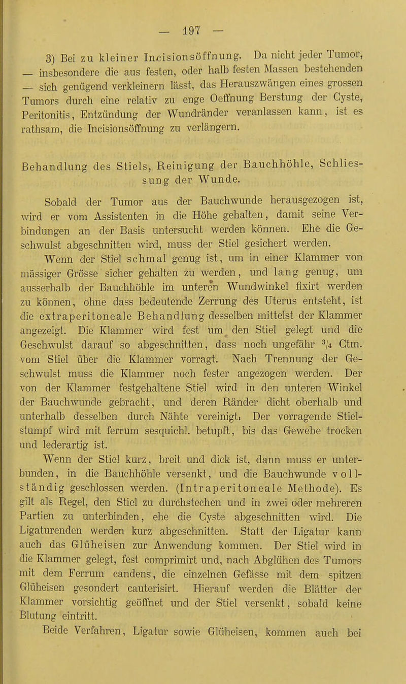 3) Bei zu kleiner Incisionsöffnung. Da nicht jeder Tumor, — insbesondere die caus festen, oder halb festen Massen bestehenden — sich genügend verkleinern lässt, das Herauszwängen eines grossen i umors durch eine relativ zu enge Oeffnung Berstung der Cyste, Peritonitis, Entzündung der Wundränder veranlassen kann, ist es rathsam, die hicisionsöffnung zu verlängern. Behandlung des Stiels, Reinigung der Bauchhöhle, Schlies- sung der Wunde, Sobald der Tumor aus der Bauchwunde herausgezogen ist, wird er vom Assistenten in die Höhe gehalten, damit seine Ver- bindungen an der Basis untersucht werden können. Ehe die Ge- schwulst abgeschnitten wird, muss der Stiel gesichert werden. Wenn der Stiel schmal genug ist, um in einer Klammer von massiger Grösse sicher gehalten zu werden, und lang genug, um ausserhalb der Bauchliöhle im unteren Wundwinkel fixirt werden zu können, ohne dass bedeutende Zerrung des Uterus entsteht, ist die extraperitoneale Behandlung desselben mittelst der Klammer angezeigt. Die Klammer wird fest um den Stiel gelegt und die Geschwulst darauf so abgeschnitten, dass noch ungefähr ^ji Ctm. vom Stiel über die Klammer vorragt. Nach Trennung der Ge- schwulst muss die Klammer noch fester angezogen werden. Der von der Klammer festgehaltene Stiel wird in den unteren Winkel der Bauchwunde gebracht, und deren Ränder dicht oberhalb und unterhalb desselben durch Nähte vereinigti Der vorragende Stiel- stumpf wird mit ferrum sesquichl. betupft, bis das Gewebe trocken und lederartig ist. Wenn der Stiel kurz, breit und dick ist, dann muss er unter- bunden , in die Bauchhöhle versenkt, und die Bauchwunde voll- ständig geschlossen werden. (Intraperitoneale Methode). Es gilt als Regel, den Stiel zu durchstechen und in zwei oder mehreren Partien zu unterbinden, ehe die Cyste abgeschnitten wird. Die Ligaturenden werden kurz abgeschnitten. Statt der Ligatur kann auch das Glüheisen zur Anwendung kommen. Der Stiel ward in die Klammer gelegt, fest comprimirt und, nach Abglühen des Tumors mit dem Ferrum candens, die einzelnen Gefässe mit dem spitzen Glüheisen gesondert cauterisirt. Hierauf werden die Blätter der Klammer vorsichtig geöffnet und der Stiel versenkt, sobald keine Blutung eintritt. Beide Verfahren, Ligatur sowie Glüheisen, kommen auch bei