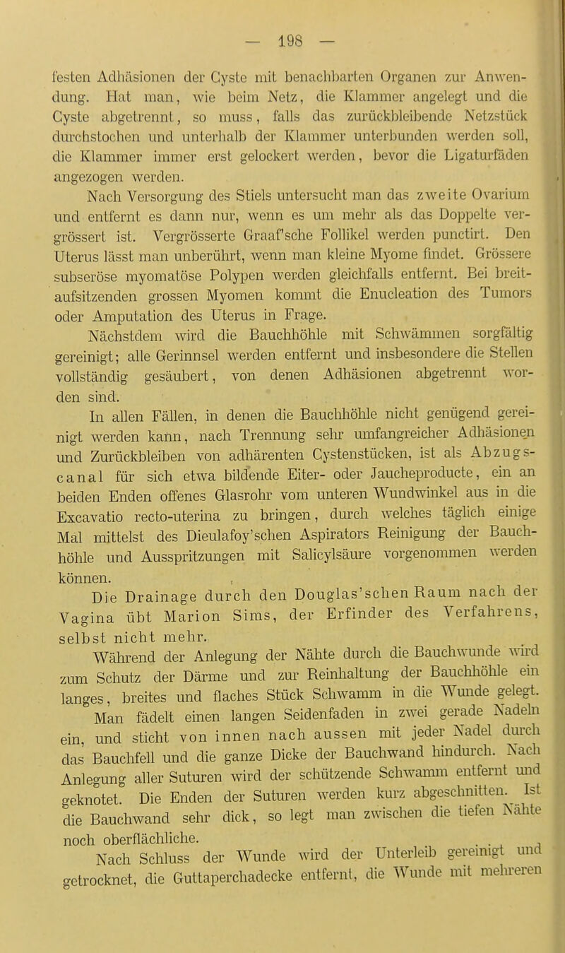 festen Adhäsionen der Cyste mit benachbarten Organen zur Anwen- dung. Hat man, wie beim Netz, die Klammer angelegt und die Cyste abgetrennt, so muss, falls das zurückbleibende Netzstück durchstochen und unterhalb der Klammer unterbunden werden soll, die Klammer immer erst gelockert werden, bevor die Ligaturfäden angezogen werden. Nach Versorgung des Stiels untersucht man das zweite Ovarium und entfernt es dann nur, wenn es um mehr als das Doppelte ver- grössert ist. Vergrösserte Graafsche Follikel werden punctirt. Den Uterus lässt man unberührt, wenn man kleine Myome findet. Grössere subseröse myomatöse Polypen werden gleichfalls entfernt. Bei breit- aufsitzenden grossen Myomen kommt die Enucleation des Tumors oder Amputation des Uterus in Frage. Nächstdem wird die Bauchhöhle mit Schwämmen sorgfältig gereinigt; alle Gerinnsel werden entfernt und insbesondere die Stellen vollständig gesäubert, von denen Adhäsionen abgetrennt wor- den sind. In allen Fällen, in denen die Bauchhöhle nicht genügend gerei- nigt werden kann, nach Trennung sehr umfangreicher Adhäsionen und Zurückbleiben von adhärenten Cystenstücken, ist als Abzugs- canal für sich etwa bildende Eiter- oder Jaucheproducte, ein an beiden Enden offenes Glasrohr vom unteren Wundwinkel aus in die Excavatio recto-uterina zu bringen, durch welches täglich eüiige Mal mittelst des Dieulafoy'sehen Aspirators Reinigung der Bauch- höhle und Ausspritzungen mit Salicylsäure vorgenommen werden können. Die Drainage durch den Douglas'schen Raum nach der Vaffina übt Marion Sims, der Erfinder des Verfahrens, selbst nicht mehr. Während der Anlegung der Nähte durch die Bauchwmide wird zum Schutz der Därme und zur Reinhaltung der Bauchliöhle em langes, breites und flaches Stück Schwamm in die Wmide gelegt. Man fädelt einen langen Seidenfaden in zwei gerade Nadeki ein, und sticht von innen nach aussen mit jeder Nadel dm'ch das Bauchfell und die ganze Dicke der Bauchwand hindurch. Nach Anlegung aller Suturen wird der schützende Schwamm entfernt mid geknotet. Die Enden der Suturen werden kurz abgeschnitten. Ist die Bauchwand selir dick, so legt man zwischen die tiefen Nahte noch oberflächliche. . Nach Schluss der Wunde wird der Unterleib geremigt und <.etrocknet, die Guttaperchadecke entfernt, die Wunde mit mehreren