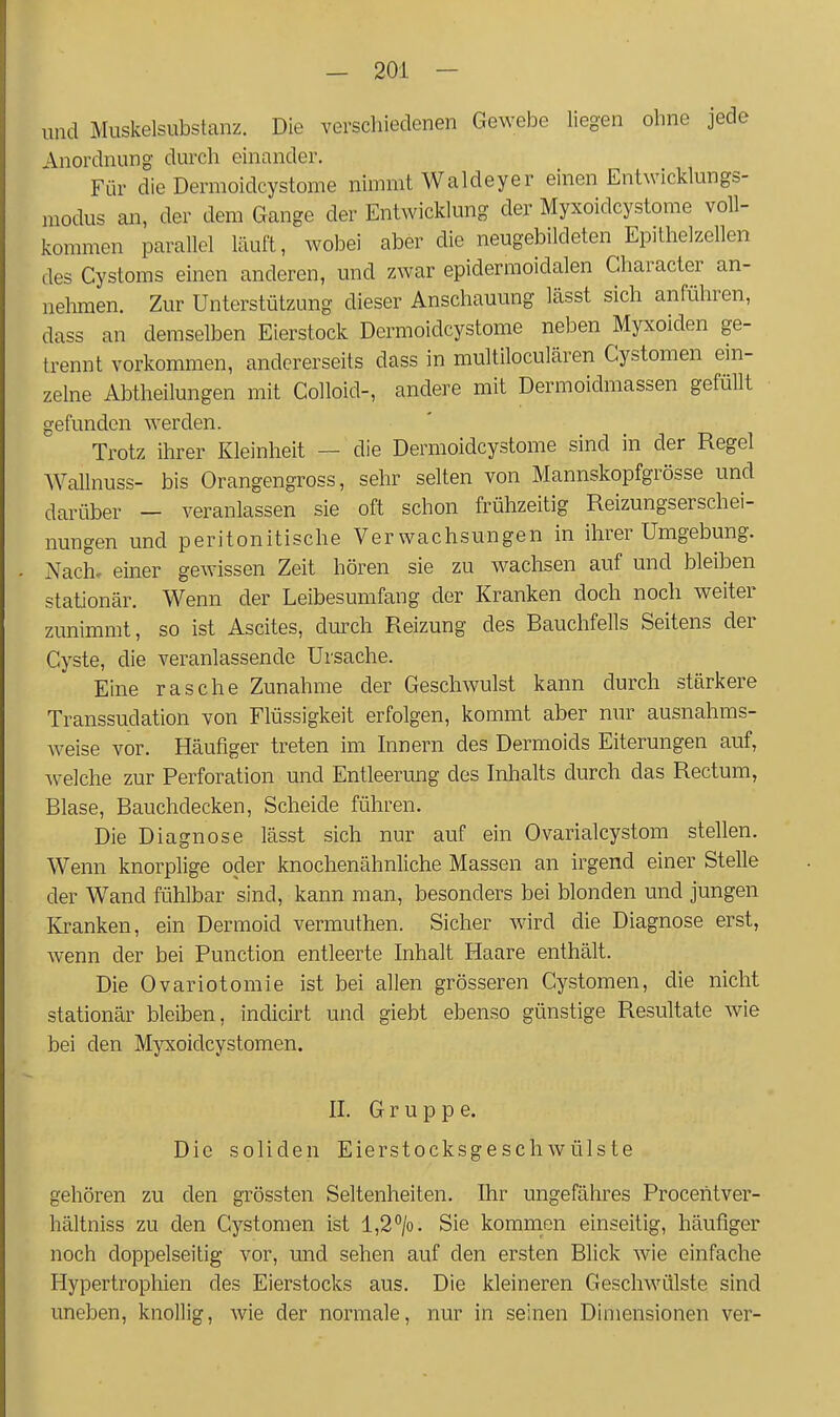 und Muskelsubstanz. Die verschiedenen Gewebe liegen ohne jede Anordnung durch einander. Für die Dermoidcystome nimmt Waldeyer einen Entwicklungs- modus an, der dem Gange der Entwicklung der Myxoidcystome voll- kommen parallel läuft, wobei aber die neugebildeten Epithelzellen des Cystoms einen anderen, und zwar epidermoidalen Character an- nehmen. Zur Unterstützung dieser Anschauung lässt sich anführen, dass an demselben Eierstock Dermoidcystome neben Myxoiden ge- trennt vorkommen, andererseits dass in multiloculären Cystomen ein- zelne Abtheilungen mit Colloid-, andere mit Dermoidmassen gefüllt gefunden werden. Trotz ihrer Kleinheit — die Dermoidcystome sind in der Regel Wallnuss- bis Orangengross, sehr selten von Mannskopfgrösse und darüber - veranlassen sie oft schon frühzeitig Reizungserschei- nungen und peritonitische Verwachsungen in ihrer Umgebung. Nach, einer gewissen Zeit hören sie zu wachsen auf und bleiben stationär. Wenn der Leibesumfang der Kranken doch noch weiter zunimmt, so ist Ascites, durch Reizung des Bauchfells Seitens der Cyste, die veranlassende Ursache. Eine rasche Zunahme der Geschwulst kann durch stärkere Transsudation von Flüssigkeit erfolgen, kommt aber nur ausnahms- weise vor. Häufiger treten im Innern des Dermoids Eiterungen auf, Avelche zur Perforation und Entleerimg des Inhalts durch das Rectum, Blase, Bauchdecken, Scheide führen. Die Diagnose lässt sich nur auf ein Ovarialcystom stellen. Wenn knorplige oder knochenähnliche Massen an irgend einer Stelle der Wand fühlbar sind, kann man, besonders bei blonden und jungen Kranken, ein Dermoid vermuthen. Sicher wird die Diagnose erst, wenn der bei Function entleerte Inhalt Haare enthält. Die Ovariotomie ist bei allen grösseren Cystomen, die nicht stationär bleiben, indicirt und giebt ebenso günstige Resultate wie bei den Mjoioidcystomen. II. Gruppe. Die soliden Eierstocksgeschwülste gehören zu den grössten Seltenheiten. Ihr ungefähres Proceiitver- hältniss zu den Cystomen ist l,2*'/o. Sie komrnen einseitig, häufiger noch doppelseitig vor, und sehen auf den ersten Blick wie einfache Hypertrophien des Eierstocks aus. Die kleineren Geschwülste sind uneben, knollig, wie der normale, nur in seinen Dimensionen ver-