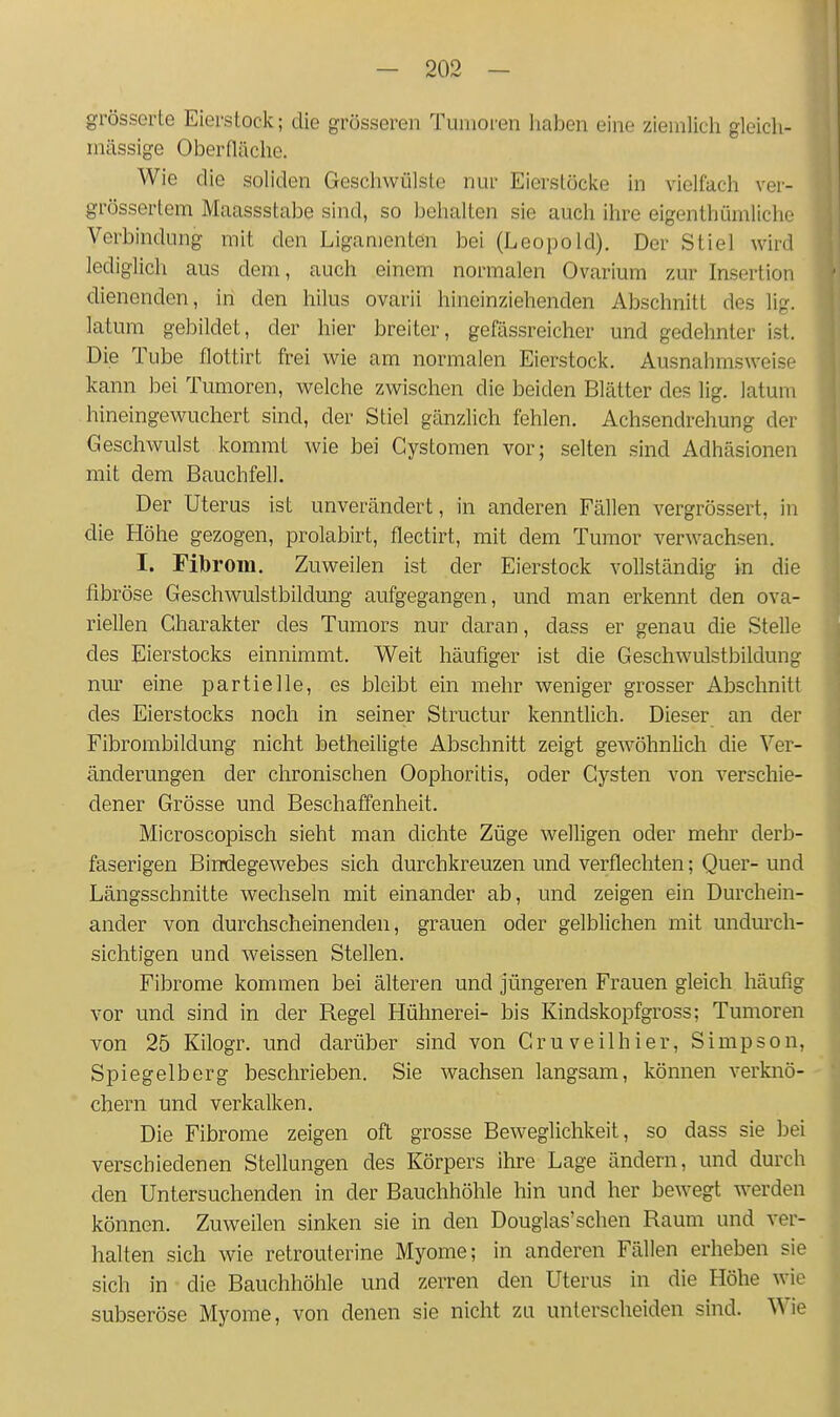 grösserte Eierstock; die grösseren Tumoren Iiaben eine ziemlich gleich- inässige Oberfläche. Wie die soliden Geschwülste nur Eierstöcke in vielfach ver- grössertem Maassstabe sind, so behalten sie auch ihre eigenlhümliche Verbindung mit den Ligamenten bei (Leopold). Der Stiel wird lediglich aus dem, auch einem normalen Ovarium zur Insertion dienenden, in den hilus ovarii hineinziehenden Abschnitt des lig. latum gebildet, der hier breiter, gefässreicher und gedehnter ist. Die Tube flottirt frei wie am normalen Eierstock. Ausnahmsweise kann bei Tumoren, welche zwischen die beiden Blätter des lig. latum hineingewuchert sind, der Stiel gänzüch fehlen. Achsendrehung der Geschwulst kommt wie bei Cystomen vor; selten sind Adhäsionen mit dem Bauchfell. Der Uterus ist unverändert, in anderen Fällen vergrössert, in die Höhe gezogen, prolabirt, flectirt, mit dem Tumor verwachsen. I. Fibrom. Zuweilen ist der Eierstock vollständig in die fibröse Geschwulstbildung aufgegangen, und man erkennt den ova- riellen Charakter des Tumors nur daran, dass er genau die Stelle des Eierstocks einnimmt. Weit häufiger ist die Geschwulstbildung mir eine partielle, es bleibt ein mehr weniger grosser Abschnitt des Eierstocks noch in seiner Structur kenntlich. Dieser an der Fibrombildung nicht betheiligte Abschnitt zeigt gewöhnlich die Ver- änderungen der chronischen Oophoritis, oder Cysten von verschie- dener Grösse und Beschaffenheit. Microscopisch sieht man dichte Züge welligen oder mehr derb- faserigen Bindegewebes sich durchkreuzen und verflechten; Quer- und Längsschnitte wechseln mit einander ab, und zeigen ein Durchein- ander von durchscheinenden, grauen oder gelblichen mit undurch- sichtigen und weissen Stellen. Fibrome kommen bei älteren und jüngeren Frauen gleich häufig vor und sind in der Regel Hühnerei- bis Kindskopfgross; Tumoren von 25 Kilogr. und darüber sind von Cruveilhier, Simpson, Spiegelb er g beschrieben. Sie wachsen langsam, können verknö-- ehern und verkalken. Die Fibrome zeigen oft grosse Beweglichkeit, so dass sie bei verschiedenen Stellungen des Körpers ihre Lage ändern, und durch den Untersuchenden in der Bauchhöhle hin und her bewegt werden können. Zuweilen sinken sie in den Douglas'sehen Raum und ver- halten sich wie retrouterine Myome; in anderen Fällen erheben sie sich in die Bauchhöhle und zerren den Uterus in die Höhe wie subseröse Myome, von denen sie nicht zu unterscheiden sind. Wie