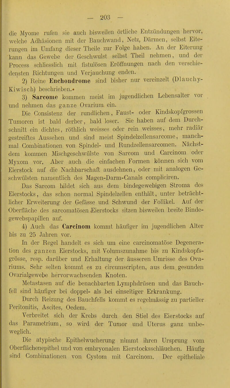 die Myome rufen sie auch bisweilen örtliche Entzündungen hervor, welche Adhäsionen mit der Bauchwand, Netz, Därmen, selbst Eite- rungen im Umfang dieser Theile zur Folge haben. An der Eiterung kann das Gewebe der Geschwulst selbst Theil nehmen, und der Process schliesslich mit fistulösen Eröffnungen nach den verschie- densten Richtungen und Verjauchung enden. 2) Reine Euchondronie sind bisher nur vereinzelt (Dlauchy- Kiwisch) beschrieben.« 3) Sarcome kommen meist im jugendlichen Lebensalter vor und nehmen das ganze Ovariura ein. Die Gonsistenz der rundlichen, Faust- oder Kindskopfgrossen Tumoren ist bald derber, bald loser. Sie haben auf dem Durch- schnitt ein dichtes, röthlich weisses oder rein weisses, mehr radiär gestreiftes Aussehen und sind meist Spindelzellensarcome, manch- mal Gombinationen von Spindel- und Rundzellensarcomen. Nächst- dem kommen Mischgeschwülste von Sarcom und Garcinom oder Myxom vor. Aber auch die einfachen Formen können sich vom Eierstock auf die Nachbarschaft ausdehnen, oder mit analogen Ge- schwülsten namentlich des Magen-Darm-Ganals compliciren. Das Sarcom bildet sich aus dem bindegewebigen Stroma dos Eierstocks, das schon normal Spindelzellen enthält, unter beträcht- licher Erweiterung der Gefässe und Schwund der Follikel. Auf der Oberfläche des sarcomatösen Eierstocks sitzen bisweilen breite Binde- gewebspapillen auf. 4) Auch das Carcinom kommt häufiger im jugendlichen Alter bis zu 25 Jahren vor. In der Regel handelt es sich um eine carcinomatöse Degenera- tion des ganzen Eierstocks, mit Volumszunahme bis zu Kindskopfs- grösse, resp. darüber und Erhaltung der äusseren Umrisse des Ova- riums. Sehr selten kommt es zu circumscripten, aus dem gesunden Ovarialgewebe hervorwachsenden Knoten. Metastasen auf die benachbarten Lymphdrüsen und das Bauch- fell sind häufiger bei doppel- als bei einseitiger Erkrankung. Durch Reizung des Bauchfells kommt es regelmässig zu partieller Peritonitis, Ascites, Oedem. ' Verbreitet sich der Krebs durch den Stiel des Eierstocks auf das Parametrium, so wird der Tumor und Uterus ganz unbe- weglich. Die atypische Epithelwucherung nimmt ihren Ursprung vom Oberflächenepithel und von embryonalen Eierstocksschläuchen. Häufig sind Gombinationen von Gystom mit Garcinom. Der epitheliale
