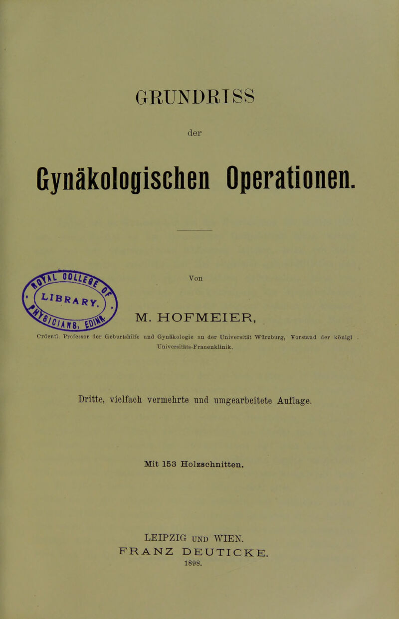 GRUNDRISS der Gynäkologischen Operationen. Von M. HOFMEIER, Crdentl. Professor der Geburtshilfe und Gynäkologie an der Universität Wilrzburg, Vorstand der königl Universitäts-Frauenklinik. Dritte, vielfach vermehrte und umgearbeitete Auflage. Mit 153 Holzschnitten. LEIPZIG UND WIEN. FRANZ DEUTICKE. 1898.