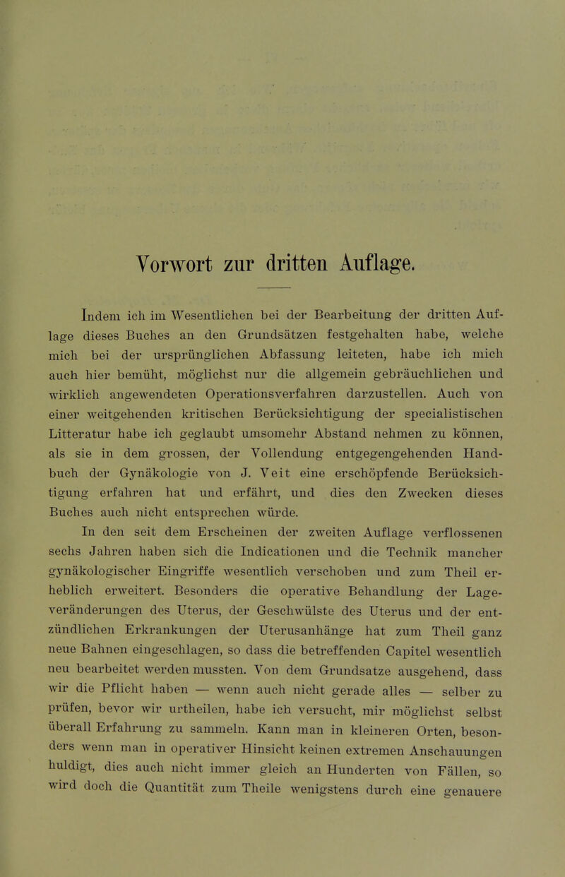 Vorwort zur dritten Auflage. Indem ich im Wesentlichen bei der Bearbeitung der dritten Auf- lage dieses Buches an den Grundsätzen festgehalten habe, welche mich bei der ursprünglichen Abfassung leiteten, habe ich mich auch hier bemüht, möglichst nur die allgemein gebräuchlichen und wirklich angewendeten Operationsverfahren darzustellen. Auch von einer weitgehenden kritischen Berücksichtigung der specialistischen Litteratur habe ich geglaubt umsomehr Abstand nehmen zu können, als sie in dem grossen, der Vollendung entgegengehenden Hand- buch der Gynäkologie von J. Veit eine erschöpfende Berücksich- tigung erfahren hat und erfährt, und dies den Zwecken dieses Buches auch nicht entsprechen würde. In den seit dem Erscheinen der zweiten Auflage verflossenen sechs Jahren haben sich die Indicationen und die Technik mancher gynäkologischer Eingriffe wesentlich verschoben und zum Theil er- heblich erweitert. Besonders die operative Behandlung der Lage- veränderungen des Uterus, der Geschwülste des Uterus und der ent- zündlichen Erkrankungen der Uterusanhänge hat zum Theil ganz neue Bahnen eingeschlagen, so dass die betreffenden Capitel wesentlich neu bearbeitet werden mussten. Von dem Grundsatze ausgehend, dass wir die Pflicht haben — wenn auch nicht gerade alles — selber zu prüfen, bevor wir urtheilen, habe ich versucht, mir möglichst selbst überall Erfahrung zu sammeln. Kann man in kleineren Orten, beson- ders wenn man in operativer Hinsicht keinen extremen Anschauungen huldigt, dies auch nicht immer gleich an Hunderten von Fällen, so wird doch die Quantität zum Theile wenigstens durch eine genauere
