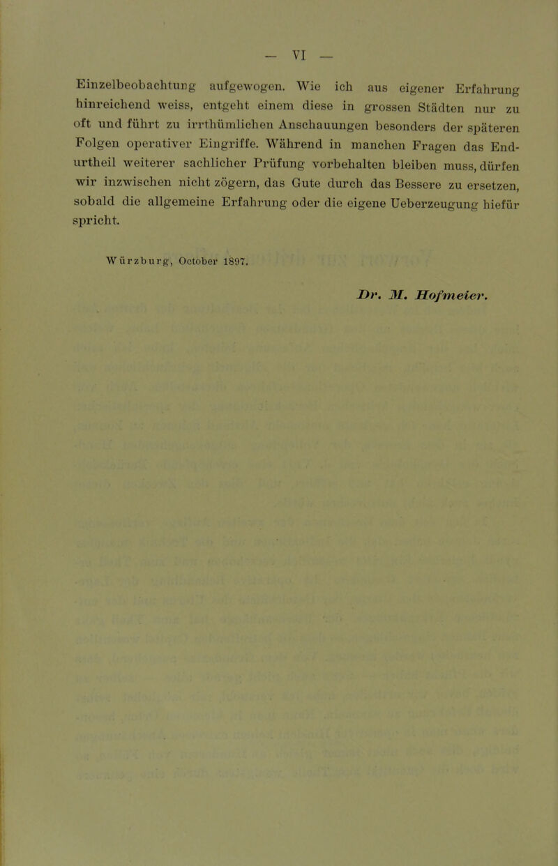 Einzelbeobachtung aufgewogen. Wie ich aus eigener Erfahrung hinreichend weiss, entgeht einem diese in grossen Städten nur zu oft und führt zu irrthümlichen Anschauungen besonders der späteren Folgen operativer Eingriffe. Während in manchen Fragen das End- urtheil weiterer sachlicher Prüfung vorbehalten bleiben muss, dürfen wir inzwischen nicht zögern, das Gute durch das Bessere zu ersetzen, sobald die allgemeine Erfahrung oder die eigene Ueberzeugung hiefür spricht. Würzburg, October 1897. jDr. M. Hofmeier.