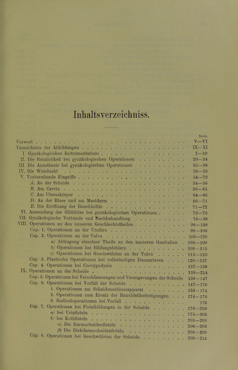 Inhaltsverzeichniss. Seite Vorwort .-*. ' '. '. V—VI Verzeichniss der Abbildungen IX—XI I. Gynäkologisches Instrumentarium 1—19 II. Die Reinlichkeit bei gynäkologischen Operationen 20—34 III. Die Anästhesie bei gynäkologischen Operationen 35—38 IV. Die Wundnaht 39—53 V. Vorbereitende Eingriffe 54—72 A> An der Scheide 54—56 B. Am Gervix 56—63 C. Am Uteruskörper ' 64—66 B. An der Blase und am Mastdarm 66—71 E. Die Eröffnung der Bauchhöhle 71—72 VI. Anwendung der Glühhitze bei gynäkologischen Operationen 73—75 VII. Gynäkologische Verbände und Nachbehandlung . • 76—98 VIII. Operationen an den äusseren Geschlechtstheilen 99-138 Cap. 1. Operationen an der Urethra 99—106 Gap. 2. Operationen an der Vulva 106—120 a) Abtragung einzelner Theile an den äusseren Genitalien . 106—109 b) Operationen bei Bildungsfehlern 109-115 c) Operationen bei Geschwülsten an der Vulva 115—120 Cap. 3. Plastische Operationen bei vollständigen Dammrissen .... 120—137 Gap. 4. Operationen bei Goccygodynie 137 isg IX. Operationen an der Scheide 139—214 Cap. 5. Operationen bei Verschliessungen und Verengerungen der Scheide 139 — 147 Cap. 6. Operationen bei Vorfall der Scheide 147—176 1. Operationen am Scheidenschlussapparat 153-174 2. Operationen zum Ersatz der Bauchfellbefestigungen . . . 174—176 3. Radicaloperationen bei Vorfall 176 Cap. 7. Operationen bei Fistelbildungen in der Scheide 176_209 a) bei Urinfisteln 175—205 b) bei Kothfisteln 205—209 a) Die Darmscheidenfisteln 206—208 ß) Die Dickdarmscheidenfisteln 208—209 Cap. 8. Operationen bei Geschwülsten der Scheide 209-214