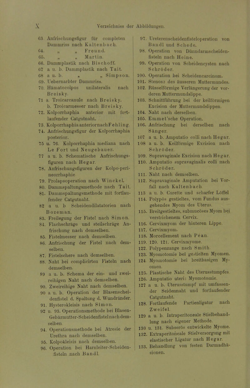 03. Anfrischungsfigur für completen Dammriss nach Kaltenbach. 04. „ „ Freund. 05. „ „ Martin. 00. Dammplastik nach Bisch off. 07 a u. b. Dammplastik nach Tait. 08 a u. b. „ „Simpson. 09. Uebernarbter Dammriss. 70. Hämatocolpos unilateralis nach Breisky. 71 a. Troicarcanule nach Breisky. b. Troicarmesser nach Breisky. 72. Kolporrhaphia anterior mit fort- laufender Catgutnaht. 73. Kolporrhaphia anterior nach Fehling. 74. Anfrischungsfigur der Kolporrhaphia posterior. 75 u. 70. Kolporrhaphia mediana nach Le Fort und Neugebauer. 77 a u. b. Schematische Anfrischungs- figuren nach He gar. 78. Anfrischungsfiguren der Kolpo-peri- neorrhaphie 79. Prolapsoperation nach Win ekel. 80. Dammspaltungsmethode nach Tait. 81. Dammspaltungsmethode mit fortlau- fender Catgutnaht. 82 a u. b Scheidendilatatorien nach B ozeman. 83. Freilegung der Fistel nach Simon. S4. Flachschräge und steilschräge An- frischung nach demselben. 85. Fistelmesser nach demselben. 80. Anfrischung der Fistel nach dem- selben. 87. Fistelschere nach demselben. 88. Naht bei complicirten Fisteln nach demselben. 89 a u. b. Schema der ein- und zwei- reihigen Naht nach demselben. 90. Zweireihige Naht nach demselben. 90 a u. b. Operation der Blasenschei- denfistel d. Spaltung d. Wundränder. 91. Hysterokleisis nach Simon. 92 u. 93. Operationsmethode bei Blasen- Gebärmutter-Scheidenfistel nach dem- selben. 94. Operationsmethode bei Atresie der Urethra nach demselben. 95. Kolpokleisis nach demselben. 90. Operation bei Harnleiter-Scheiden- fisteln nach Bandl. 97. Ureterenscheidenfistcloperation von Bandl und Schede. 98. Operation von Dünndarmscheiden- fisteln nach Heine. 99. Operation von Scheidencysten nach Schröder. 100. Operation bei Scheidencarcinom. 101. Stenosa des äusseren Muttermundes. 102. Rüsselförmige Verlängerung der vor- deren Muttermundslippe. 103. Schnittführung bei der keilförmigen Excision der Muttermundslippen. 104. Naht nach derselben. 105. Emmet'sche Operation. 100. Anfrischung bei derselben nach Sänger. 107 a u. b. Amputatio colli nach He gar. 108 au. b. Keilförmige Excision nach Schröder. 109. Supravaginale Excision nach He gar. 110. Amputatio supravaginalis colli nach Schröder. 111. Naht nach demselben. 112. Supravaginale Amputation bei Vor- fall nach Kaltenbach. 113 a u. b. Curette und scharfer Löffel 114. Polypös gestieltes, vom Fundus aus- gehendes Myom des Uterus. 115. Breitgestieltes, submucöses Myom bei verstrichenem Cervix. 110. Cervixmyom der hinteren Lippe. 117. Cervixmyom. 118. Morcellement nach Pean. 119. 120. 121. Cervixmyome. 122. Polypenzange nach Smith. 123. Myomotomie bei gestielten Myomen. 124. Myomotomie bei breitbasigen My- omen. 125. Plastische Naht des Uterusstumpfes. 120. Amputatio uteri: Myomotomie. 127 a u. b. Uterusstumpf mit umfassen- der Seidennaht und fortlaufender Catgutnaht. 128. Fortlaufende Partienligatur nach Zweifel. 129 a u. b. Intraperitoneale Stielbehand- lung nach eigener Methode. 130 u. 131. Subserös entwickelte Myome. 132. Extraperitoneale Stielversorgung mit elastischer Ligatur nach Hegar. 133. Behandlung von festen Darmadhä- sionen.
