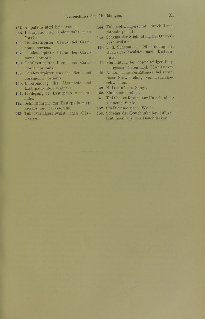 134. Amputatio uteri bei inversio. 135. Exstirpatio uteri abdominalis nach Martin. 136. Totalexstirpirter Uterus bei Carci- noma cervicis. 137. Totalexstirpirter Uterus bei Carci- noma corporis. 138. Totalexstirpirter Uterus bei Carci- noma portionis. 139. Totalexstirpirter gravider Uterus bei Carcinoma portionis. 140. Unterbindung der Ligamente bei Exstirpatio uteri vaginalis. 141. Freilegung bei Exstirpatio uteri sa- cralis. 142. Schnittführung zur Exstirpatio uteri sacralis und parasacralis. 143. Tuboovarialgeschwulst nach Ols- li auseil. 144. Tubars chwangerschaft durch Lapa- rotomie geheilt. 145. Schema der Stielbildung bei Ovarial- geschwülsten. 146 a-d. Schema der Stielbildung bei 0variaigeschwülsten nach Kalten- bach. 147. Steilbildung bei doppelseitigen Poly- pengeschwülsten nach Olshausen. 148. Anatomische Verhältnisse bei subse- röser Entwickelung von Ovarialge- schwulsten. 149. Nelaton'sche Zange. 150. Einfacher Troicar. 151. Tait'scher Knoten zur Unterbindung kleinerer Stiele. 152. Stielklemme nach Wells. 153. Schema der Bauchnaht bei diffusen Blutungen aus den Bauchdecken.