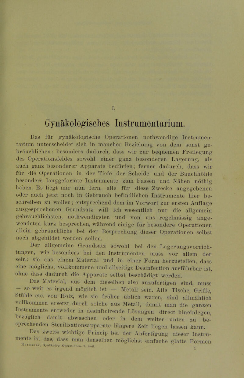 Gynäkologisches Instrumentarium. Das für gynäkologische Operationen nothwendige Instrumen- tarium unterscheidet sich in mancher Beziehung von dem sonst ge- bräuchlichen: besonders dadurch, dass wir zur bequemen Freilegung des Operationsfeldes sowohl einer ganz besonderen Lagerung, als auch ganz besonderer Apparate bedürfen; ferner dadurch, dass wir für die Operationen in der Tiefe der Scheide und der Bauchhöhle besonders langgeformte Instrumente zum Fassen und Nähen nöthig haben. Es liegt mir nun fern, alle für diese Zwecke angegebenen oder auch jetzt noch in Gebrauch befindlichen Instrumente hier be- schreiben zu wollen; entsprechend dem im Vorwort zur ersten Auflage ausgesprochenen Grundsatz will ich wesentlich nur die allgemein gebräuchlichsten, nothwendigsten und von uns regelmässig ange- wendeten kurz besprechen, während einige für besondere Operationen allein gebräuchliche bei der Besprechung dieser Operationen selbst noch abgebildet werden sollen. Der allgemeine Grundsatz sowohl bei den Lagerungsvorrich- tungen, wie besonders bei den Instrumenten muss vor allem der sein: sie aus einem Material und in einer Form herzustellen, dass eine möglichst vollkommene und allseitige Desinfection ausführbar ist, ohne dass dadurch die Apparate selbst beschädigt werden. Das Material, aus dem dieselben also anzufertigen sind, muss - so weit es irgend möglich ist Metall sein. Alle Tische, Griffe, Stühle etc. von Holz, wie sie früher üblich waren, sind allmählich vollkommen ersetzt durch solche aus Metall, damit man die ganzen Instrumente entweder in desinficirende Lösungen direct hineinlegen, bezüglich damit abwaschen oder in dem weiter unten zu be- sprechenden Sterilisationsapparate längere Zeit liegen lassen kann. Das zweite wichtige Princip bei der Anfertigung dieser Instru- mente ist das, dass man denselben möglichst einfache glatte Formen Hofmeier, C»yn!lkoloff. Operationen. B. AuH. .,