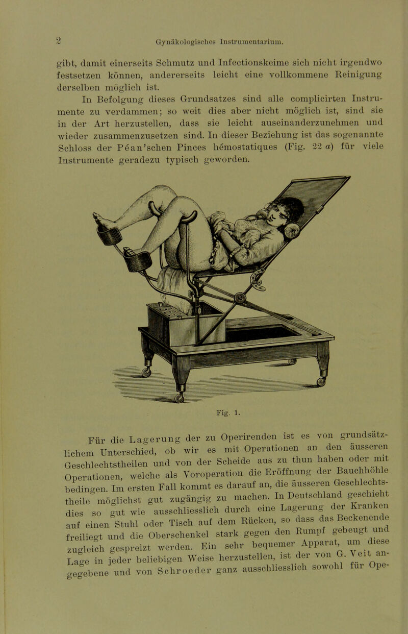 gibt, damit einerseits Schmutz und Infectionskeime sich nicht irgendwo festsetzen können, andererseits leicht eine vollkommene Reinigung derselben möglich ist. In Befolgung dieses Grundsatzes sind alle complicirten Instru- mente zu verdammen; so weit dies aber nicht möglich ist, sind sie in der Art herzustellen, dass sie leicht auseinanderzunehmen und wieder zusammenzusetzen sind. In dieser Beziehung ist das sogenannt Schloss der Pean'schen Pinces hemostatiques (Fig. 22 a) für viele Instrumente geradezu typisch geworden. Fig. l. Für die Lagerung der zu Operirenden ist es von grundsätz- lichem Unterschied, ob wir es mit Operationen an den äusseren Geschlechtsteilen und von der Scheide aus zu thun haben oder mit Operationen, welche als Voroperation die Eröffnung der Bauchhohle bedingen. Im ersten Fall kommt es darauf an, die äusseren Geschlechts- theile möglichst gut zugängig zu machen. dies so gut wie ausschliesslich durch eine Lagerung der Kranken auf einen Stuhl oder Tisch auf dem Rücken, so dass das Beckenende freiliegt und die Oberschenkel stark gegen den Rumpi gebeugt und zugleich gespreizt werden. Ein sehr bequemer Apparat um diese La|e in jeder beliebigen Weise herzustellen, ist der von G. Veit i - gegebene und von Schroeder ganz ausschliesslich sowohl für Ope-