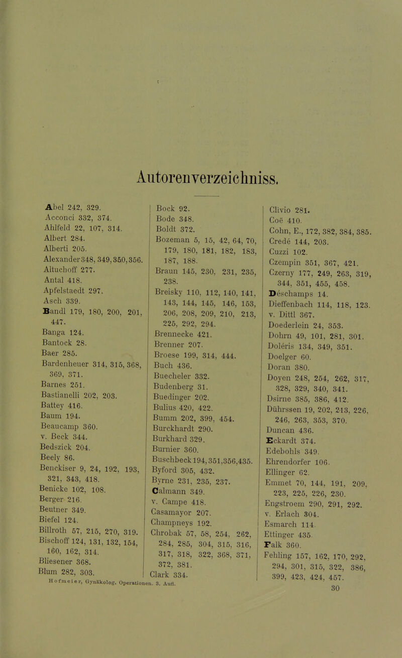 c Autorenverzeichniss. Abel 242, 329. Acconci 332, 374. Ahlfeld 22, 107, 314. Albert 284. Alberti 205. Alexander 348, 349,350,356. Altuchoff 277. Antal 418. Apfelstaedt 297. Asch 339. Bandl 179, 180, 200, 201, 447. Banga 124. Bantock 28. Baer 285. Bardenheuer 314, 315,368, 369, 371. Barnes 251. Bastianeiii 202, 203. ßattey 416. Baum 194. Beaucamp 360. v. Beck 344. Bedszick 204. Beely 86. Benckiser 9, 24, 192, 193, 321, 343, 418. Benicke 102, 108. Berger 216. Beutner 349. Biefel 124. Billroth 57, 215, 270, 319. Bischoff 124, 131, 132, 154, 160, 162, 314. Bliesener 368. Blum 282, 303. Hofraeier, Gynäkolog. Operationen. 3. Aufl. Bock 92. Bode 348. Boldt 372. Bozeman 5, 15, 42, 64, 70, 179, 180, 181, 182, 183, 187, 188. Braun 145, 230, 231, 235, 238. Breisky 110, 112, 140, 141, 143, 144, 145, 146, 153, 206, 208, 209, 210, 213, 225, 292, 294. Brennecke 421. Brenner 207. Broese 199, 314, 444. Buch 436. Buecheler 332. Budenberg 31. Buedinger 202. Bulius 420, 422. Bumm 202, 399, 454. Burckhardt 290. Burkhard 329. Burnier 360. Buschbeck 194,351,356,435. Byford 305, 432. Byrne 231, 235, 237. Calmann 349. v. Campe 418. Casamayor 207. Ghampneys 192. Chrobak 57, 58, 254, 262, 284, 285, 304, 315, 316, 317, 318, 322, 368, 371, 372, 381. Clark 334. Clivio 281. CoS 410. Cohn, E., 172, 382, 384, 385. Crede 144, 203. Cuzzi 102. Czempin 351, 367, 421. Czerny 177, 249, 263, 319, 344, 351, 455, 458. De^ehamps 14. Dieffenbach 114, 118, 123. v. Dittl 367. Doederlein 24, 353. Dohm 49, 101, 281, 301. Doleris 134, 349, 351. Doelger 60. Doran 380. Doyen 248, 254, 262, 317, 328, 329, 340, 341. Dsirne 385, 386, 412. Dührssen 19, 202, 213, 226. 246, 263, 353, 370. Duncan 436. Eckardt 374. Edebohls 349. Ehrendorfer 106. Ellinger 62. Emmet 70, 144, 191, 209, 223, 225, 226, 230. Engstroem 290, 291, 292. v. Erlach 304. Esmarch 114. Ettinger 435. Falk 360. Fehling 157, 162, 170, 292, 294, 301, 315, 322, 386, 399, 423, 424, 457. 30