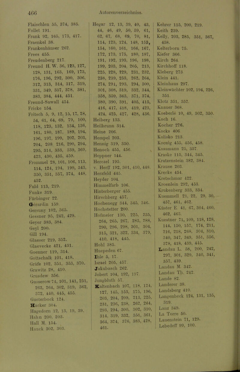 Flaischlen 55, 374, 385. Follet 191. Frank 92, 165, 173, 417. Fraenkel 38. Frankenhäuser 262. Frees 455. Freudenberg 217. Freund H.W. 36, 123, 127, 128, 131, 163, 169, 173, 176, 196, 292, 300, 306, 312, 313, 314, 317, 319, 331, 349, 357, 378, 381, 383, 384, 444, 451. Freund-Sawall 454. Fricke 154. Fritsch 5, 9, 12, 15,17, 28, 54, 61, 64, 69, 79, 100, 118, 123, 132, 134, 136, 161, 180, 187, 189, 194, 196, 197, 199, 202, 203, 204, 208. 216, 290, 294, 295, 314, 333, 339, 369, 423, 430, 435, 459. Frommel 28, 101, 106, 113, 114, 124, 194, 199, 343, 350, 351, 357, 374, 448, 452. Fuld 113, 219. Funke 319. Fürbinger 22. Gerardin 159. Gersuny 102, 365. Gessner 95, 242, 429. Geyer 383, 384. Geyl 200. Gill 194. Glaeser 219, 352. Glaevecke 421, 431. Goenner 119, 314. Gottschalk 101, 418. Gräfe 102, 351, 353, 370. Grawitz 28, 410. Grusdew 356. Gusserow74, 101, 141, 251, ' 262, 264, 302, 319, 362, 372, 440, 445, 455. Gueterbock 124. Hacker 304. Hagedorn 12, 13, 19, 39, Hahn 200, 203. Hall M. 154. Hauck 302, 303. Hc-ar 12, KS, 39, 40, 43, 44, 46, 49, 50, 59, 61, 62, 67, 68, 69, 70, 81, 114, 123, 124, 148, 153, 164, 160, 161, 166, 167, 172, 173, 175, 180, 187, 191, 192, 193, 196, 198, 199, 203, 204, 205, 213, 225, 228, 229, 231, 232, 238, 239, 253, 262, 264, 274, 291, 293, 294, 300, 301, 308, 319, 332, 344, 358, 359, 363, 371, 374, 380, 390, 391, 405, 415, 416, 417, 418, 419, 423, 424, 425, 427, 428, 436. Heiberg 133. Heilbrunn 314. Heine 206. Hempel 203. Hennig 319, 350. Henoch 455, 456. Heppner 144. Herczel 195. v. Herff 192, 301, 410, 448. Herzfeld 445. Heyder 104. Himmelfarb 106. Hinterberger 455. Hirschberg 457. Hochenegg 344, 345, 346. Hochstetter 200. Hofmeier 130, 225, 235, 264, 265, 267, 283, 288, 290, 296, 298, 301, 304, 315, 321, 322, 334, 379, 410, 418, 445. Hohl 385. Huepeden 67. Ihle 5, 17. Israel 205, 457. Jakubasch 262. Jobert 104, 192, 197. Jungbluth 57. Kaltenbach 107., 11.8, 124, 127. 145, 153, 175, 196, 203, 204, 209, 213, 225, 231, 236, 238, 262, 264, 293, 294, 300, 302, 310, 314, 319, 332, 351, 361, 364, 374, 376, 383, 428, 461. Kehrer 115, 200, 219. Reith 239. Kelly, 203, 285, 351, 367, 458. Kelterborn 75. Kiefer 366. Kirch 264. Kircbhoff 118. Kleberg 273 Klein 441. Kleinbaus 297. Klein Wächter 102, 194, 226, 351. Klotz 351, 352. Knauer 368. Koeberle 10, 49, 302, 350. Koch 16. Kocher 276. Kocks 406. Kolisko 213. Koenig 455, 456, 458. Kossinann 25, 357. Kraske 115, 344, 345. Kratzenstein 382, 384. Krause 203. Krecke 454. Kretschmar 422. Kroenlein 292, 453. Krukenberg 333, 334. Kuemmell 21, 22, 29, 30, 457, 461, 462. Küster E. 41, 67, 304, 460, 462, 463. Kuestner 71, 109, 118, 128, 144, 150, 157, 174, 211, 216, 218, 268, 304, 310, 340, 347, 349, 351, 356, 378, 418, 439, 445. Landau L. 58, 200, 242, 297, 301, 329, 340, 341, 357, 439. Landau M. 342. Landau Th. 242. Lande 82. Landerer 38. Landsberg 410. Langenbeck 124, 131, 135, 319. Lanz 349. La Torre 50. Lauenstein 71, 129. Lebedeff 99, 100.