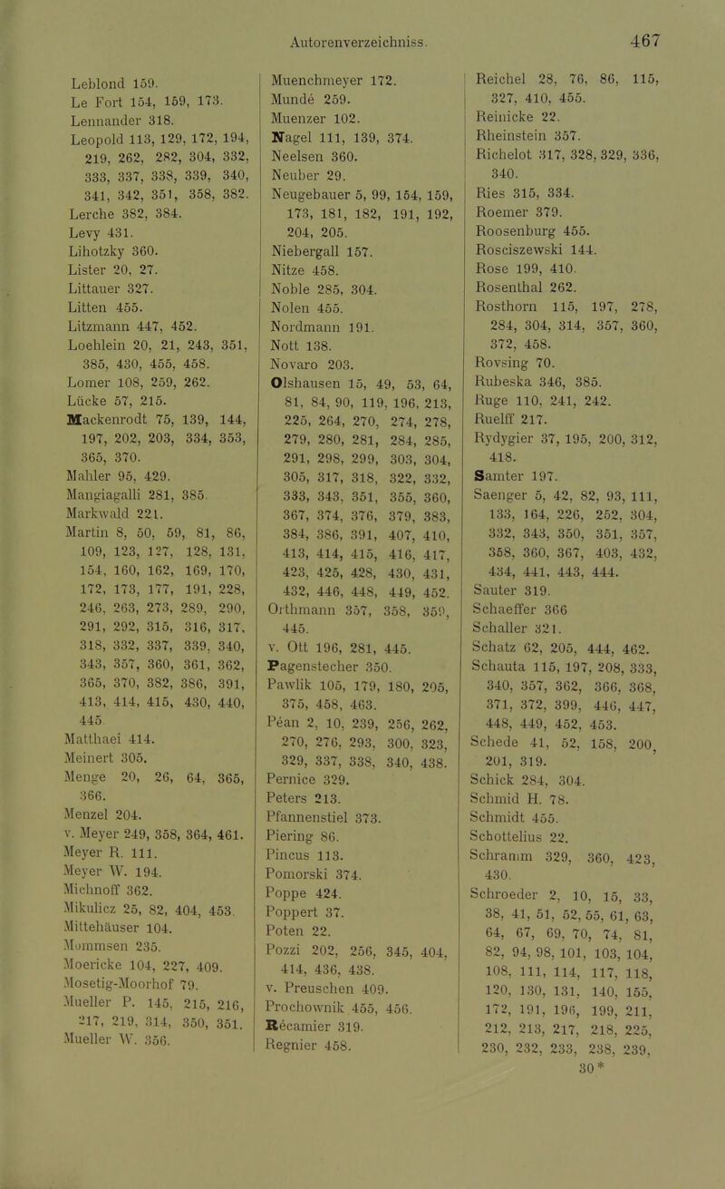 Leblond 159. Le Fort 154, 159, 173. Lennander 318. Leopold 113, 129, 172, 194, 219, 262, 282, 304, 332, 333, 337, 338, 339, 340, 341, 342, 351, 358, 382. Lerche 382, 384. Levy 431. Lihotzky 360. Lister 20, 27. Littauer 327. Litten 455. Litzmann 447, 452. Loehlein 20, 21, 243, 351, 385, 430, 455, 458. Lomer 108, 259, 262. Lücke 57, 215. Mackenrodt 75, 139, 144, 197, 202, 203, 334, 353, 365, 370. Mahler 95, 429. Mangiagalli 281, 385. Markwald 221. Martin 8, 50, 59, 81, 86, 109, 123, 127, 128, 131, 154, 160, 162, 169, 170, 172, 173, 177, 191, 228, 246, 263, 273, 289, 290, 291, 292, 315, 316, 317, 318, 332, 337, 339, 340, 343, 357, 360, 361, 362, 365, 370, 382, 386, 391, 413, 414, 415, 430, 440, 445 Matthaei 414. Meinert 305. Menge 20, 26, 64, 365, 366. Menzel 204. v. Meyer 249, 358, 364, 461. Meyer R. Iii. Meyer W. 194. Michnoff 362. Mikulicz 25, 82, 404, 453. Mittehäuser 104. Mommsen 235. Moericke 104, 227, 409. Mosetig-Moorhof 79. Mueller P. 145, 215, 216, 217, 219, 314, 350, 351. Mueller W. 356. Muenchmeyer 172. Munde 259. Muenzer 102. Nagel 111, 139, 374. Neelsen 360. Neuber 29. Neugebauer 5, 99, 154, 159, 173, 181, 182, 191, 192, 204, 205. Niebergall 157. Nitze 458. Noble 285, 304. Nolen 455. Nordmann 191. Nott 138. Novaro 203. Olshausen 15, 49, 53, 64, 81, 84, 90, 119, 196, 213, 225, 264, 270, 274, 278, 279, 280, 281, 284, 285, 291, 298, 299, 303, 304, 305, 317, 318, 322, 332, 333, 343, 351, 355, 360, 367, 374, 376, 379, 383, 384, 386, 391, 407, 410, 413, 414, 415, 416, 417, 423, 425, 428, 430, 431, 432, 446, 448, 449, 452. Orthmann 357, 358, 350, 445. v. Ott 196, 281, 445. Pagenstecher 350. Pawlik 105, 179, 180, 205, 375, 458, 463. Pean 2, 10, 239, 256, 262, 270, 276, 293, 300, 323, 329, 337, 338, 340, 438. Pernice 329. Peters 213. Pfannenstiel 373. Piering 86. Pincus 113. Pomorski 374. Poppe 424. Poppert 37. Poten 22. Pozzi 202, 256, 345, 404, 414, 436, 438. v. Preuschen 409. Prochownik 455, 456. Recamier 319. Regnier 458. Reichel 28, 76, 86, 115, 327, 410, 455. Pieinicke 22. Rheinstein 357. Richelot 317, 328, 329, 336, 340. Ries 315, 334. Roemer 379. Roosenburg 455. Rosciszewski 144. Rose 199, 410. Rosenthal 262. Rosthorn 115, 197, 278, 284, 304, 314, 357, 360, 372, 458. Rovsing 70. Rubeska 346, 385. Rüge 110, 241, 242. Ruelff 217. Rydygier 37, 195, 200, 312, 418. Samter 197. Saenger 5, 42, 82, 93, 111, 133, 164, 226, 252, 304, 332, 343, 350, 351, 357, 358, 360, 367, 403, 432, 434, 441, 443, 444. Sauter 319. Schaeffer 366 Schaller 321. Schatz 62, 205, 444, 462. Schauta 115, 197, 208, 333, 340, 357, 362, 366, 368, 371, 372, 399, 446, 447, 448, 449, 452, 453. Schede 41, 52, 15S, 200, 201, 319. Schick 284, 304. Schmid H. 78. Schmidt 455. Schottelius 22. Schramm 329, 360, 423, 430. Schroeder 2, 10, 15, 33, 38, 41, 51, 52,55, 61, 63, 64, 67, 69, 70, 74, 81, 82, 94, 98, 101, 103, 104, 108, 111, 114, 117, 118, 120, 130, 131, 140, 155, 172, 191, 19(5, 199, 211, 212, 213, 217, 218, 225, 230, 232, 233, 238, 239, 30*