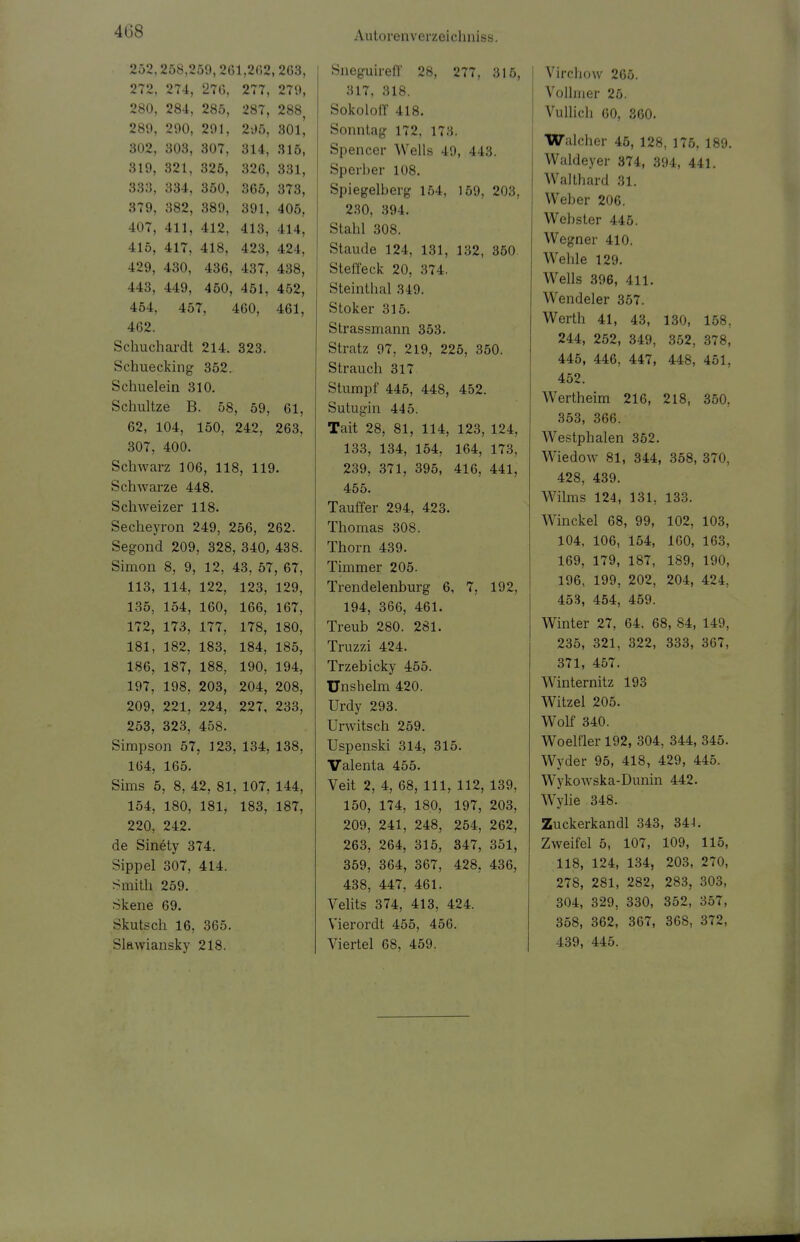 4Ü8 252,258,259,261,262,263, 272, 274, 276, 277, 279, 280, 284, 285, 287, 288, 289, 290, 291, 295, 30lj 302, 303, 307, 314, 315, 319, 321, 325, 326, 331, 333, 334, 350, 365, 373, 379, 382, 389, 391, 405. 407, 411, 412, 413, 414, 415, 417, 418, 423, 424, 429, 430, 436, 437, 438, 443, 449, 450, 451, 452, 454, 457, 460, 461, 462. Schuchardt 214. 323. Schuecking 352. Schuelein 310. Schultze B. 58, 59, 61, 62, 104, 150, 242, 263, 307, 400. Schwarz 106, 118, 119. Schwarze 448. Schweizer 118. Secheyron 249, 256, 262. Segond 209, 328, 340, 438. Simon 8, 9, 12, 43, 57, 67, 113, 114, 122, 123, 129, 135, 154, 160, 166, 167, 172, 173, 177, 178, 180, 181, 182, 183, 184, 185, 186, 187, 188, 190, 194, 197, 198, 203, 204, 208, 209, 221, 224, 227, 233, 253, 323, 458. Simpson 57, 123, 134, 138, 164, 165. Sims 5, 8, 42, 81, 107, 144, 154, 180, 181, 183, 187, 220, 242. de Sinety 374. Sippel 307, 414. Smith, 259. skene 69. Skutsch 16, 365. Slawiansky 218. Sneguireff 28, 277, 315, 317, 318. Sokoloff 418. Sonntag 172, 173. Spencer Wells 49, 443. Sperber 108. Spiegelberg 154, 159, 203, 230, 394. Stahl 308. Staude 124, 131, 132, 350 Steffeck 20, 374. Steinthal 319. Stoker 315. Strassmann 353. Stratz 97, 219, 225, 350. Strauch 317 Stumpf 445, 448, 452. Sutugin 445. Tait 28, 81, 114, 123, 124, 133, 134, 154, 164, 173, 239, 371, 395, 416, 441, 455. Tauffer 294, 423. Thomas 308. Thorn 439. Timmer 205. Trendelenburg 6, 7, 192, 194, 366, 461. Treub 280. 281. Truzzi 424. Trzebicky 455. Unsbelm 420. Urdy 293. Urwitsch 259. Uspenski 314, 315. Valenta 455. Veit 2, 4, 68, 111, 112, 139, 150, 174, 180, 197, 203, 209, 241, 248, 254, 262, 263, 264, 315, 347, 351, 359, 364, 367, 428. 436, 438, 447, 461. Velits 374, 413, 424. Vierordt 455, 456. Viertel 68, 459. Vircbow 265. Vollmer 25. Vullich 60, 360. Walcher 45, 128, 176, 189. Waldeyer 374, 394, 441. Waithard 31. Weber 206. Webster 445. Wegner 410. Wehle 129. Wells 396, 411. Wendeler 357. Werth 41, 43, 130, 158, 244, 252, 349, 352, 378, 445, 446, 447, 448, 451, 452. Wertheim 216, 218, 350. 353, 366. Westphalen 352. Wiedow 81, 344, 358, 370, 428, 439. Wilms 124, 131, 133. Winckel 68, 99, 102, 103, 104, 106, 154, 160, 163, 169, 179, 187, 189, 190, 196, 199, 202, 204, 424, 453, 454, 459. Winter 27, 64, 68, 84, 149, 235, 321, 322, 333, 367, 371, 457. Winternitz 193 Witzel 205. Wolf 340. Woelfler 192, 304, 344, 345. Wyder 95, 418, 429, 445. Wykowska-Dunin 442. Wylie 348. Zuckerkandl 343, 341. Zweifel 5, 107, 109, 115, 118, 124, 134, 203, 270, 278, 281, 282, 283, 303, 304, 329, 330, 352, 357, 358, 362, 367, 36S, 372, 439, 445.