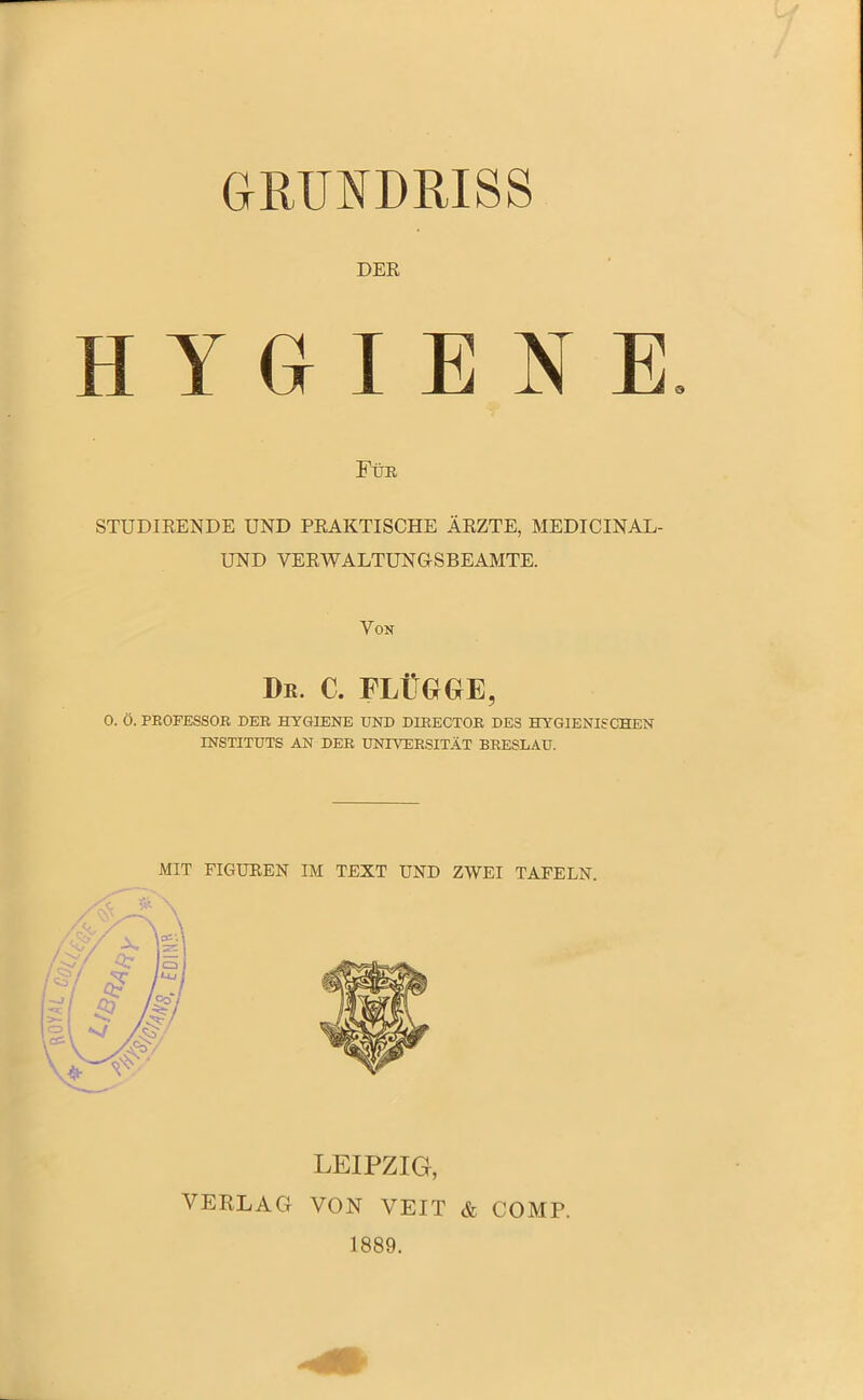 GRUNDRISS DER HYGIENE Für STUDIRENDE UND PRAKTISCHE ÄRZTE, MEDICINAL- UND VERWALTUNGSBEAMTE. Von I>r. c. flügge, 0. Ö. PROFESSOR DER HYGIENE UND DIRECTOR DES HYGIENISCHEN INSTITUTS AN DER UNIVERSITÄT BRESLAU. MIT FIGUREN IM TEXT UND ZWEI TAFELN. LEIPZIG, VERLAG VON VEIT & COMP. 1889.