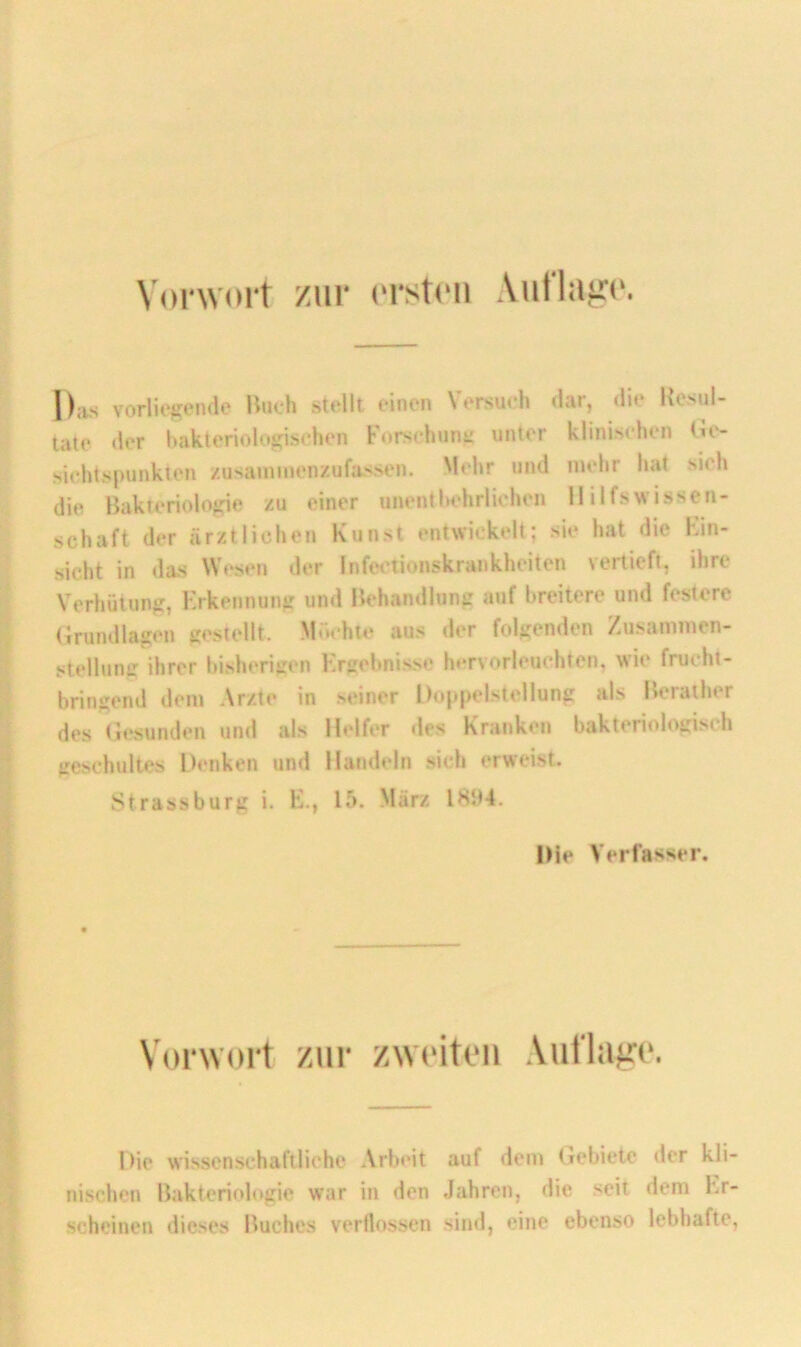 Vorwort zur ('rstcii Auflafrt'. Das vorliegende Buch stellt einen Versuch dar, die Kesul- tale der bakteriologischen Korschuni: unter klinischen Ge- sichtsininkten /.usaunnenzufassen, 'lehr und mehr hat sich die Bakteriologie zu einer unentbehrlichen Hilfswissen- schaft der ärztlichen Kunst entwickelt; sie hat die Hin- sicht in das Wesen der Infet'tionskrankheiten vertieft, ihre Verhütung, Erkennung und Behandlung auf breitere und festere (Grundlagen gestellt. Möchte aus der folgenden Zusammen- stellung ihrer bisherigen Ergebnisse h**rvorleuchten, wie frucht- bringend dem Arzte in seiner Doppelstcllung als Berather des (Gesunden und als Helfer des Kranken bakteriologisch geschultes Denken und Handeln sich erweist. Strassburg i. E., 15. März 18‘J4. Die Verfasser. Vorwort zur zweiten Auflage. I)ie wissenschaftliche Arbeit auf dem (gebiete der kli- nischen Bakteriologie war in den Jahren, die seit dem Er- scheinen dieses Buches verflossen sind, eine ebenso lebhafte,