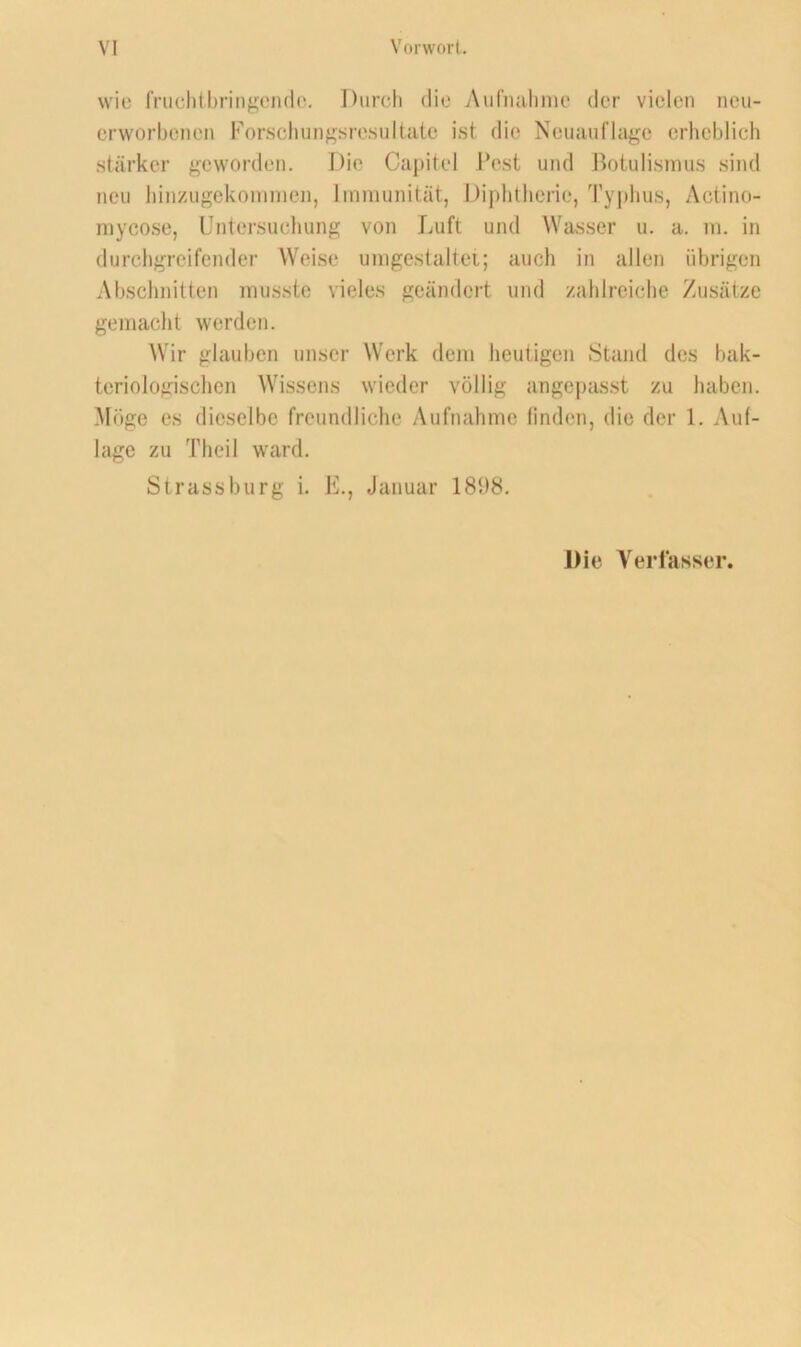 wie fnichtbringeiKlo. Durch die Aiifiiulinic der vielen ncu- crworbenen Forsclmn^sresultate ist die Neuauflage erheblich stärker geworden. Die Cai)itel Fest und Rotulismus sind neu liinzugckoninien, Immunität, J)iphthcrie, Ty|)hus, Actino- mycose, Untersuchung von Luft und Wasser u. a. m. in durchgreifender Weise umgestaltei; auch in allen übrigen Absclmitten musste vieles geändert und zahlreiche Zusätze gemacht werden. AVir glauben unser AVerk dem heutigen Stand des bak- teriologisclien AAassens wieder völlig angepasst zu haben. Möge es dieselbe freundliche Aufnahme finden, die der 1. Auf- lage zu Theil ward. Strass bürg i. E., Januar 18f)8. Die Veriasser.