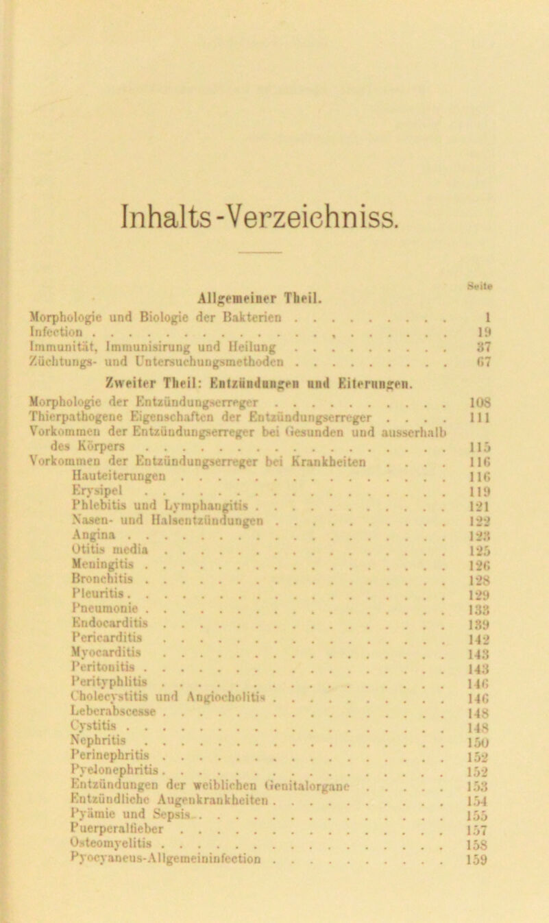 Inhalts-Verzeiehniss. 8ett« All;;eHifiner Thfil. Morphologie und Biologie der Bakterien 1 Infcetion 13 Immunität, Immunisirung und Heilung 37 Züchtungs- und Untersucbungsmetbodcn G7 Zweiter Thril: Knlzündingen nnd Eiterungen. Morphologie der Entzündungseiregi'r 108 Thierpatbogene Eigenschaften der EnUündungserreger .... 111 Vorkommen der Entzüudungserreger bei Gesunden und ausserh.alb des Körpers 11 ,j Vorkommen der Entzündungserreger bei Krankheiten .... 116 Hauteiterungen 116 Erysipel 119 Phlebitis und Lymphan^tis 121 Nasen- und Halsentzündungen 122 Angina 12.3 Otitis mcdia 12i Meningitis 126 Bronchitis 128 Pleuritis 129 Pneumonie 138 Kndocarditis 189 Pericarditis 142 Myocarditis 143 Peritonitis 143 Perityphlitis 14«; Cholecystitis und AngiocboliUs 14fi Leberabscesse 148 Cystitis 148 Nephritis 150 Perinephritis 152 Pyelonephritis 152 Entzündungen der weiblichen lienitalorganc 153 Entzündliche Augenkrankbeiten 1.54 Pyämie und Sepsis 155 PuerperaUieber 157 0.steomyelitis 158 Pyocj-aneus-Allgemeininfection 159