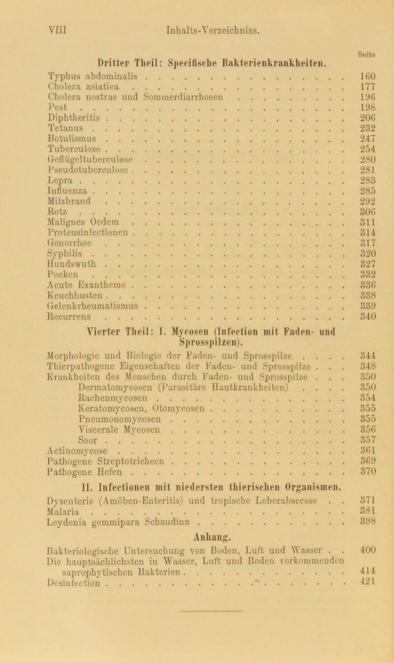 Seite Dritter Tlieil: S|iecltisoli<‘ Bakterienkraiiklieiten. Typhus abdominalis IGO Cholera asiatica 177 Cholera nostras und Sommcrdiarrhoccn l'JG Pest 1 ys Diphtheritis 20G Tetanus 232 Botulismus 247 Tuberculose 254 Gellügeltuberculose 280 Pscudotubcrculosc 281 Lepra 283 Influenza 285 Milzbrand 292 Rotz 30G Malignes Ocdcm 311 Proteusin fectioncn 314 Gonorrhoe 317 Syphilis 320 Ilundswuth 327 Pocken 332 Acute Exantheme 33G Keuchhusten 338 Gelenkrheumatismus 339 Recurrens 340 Vierter Tlieil: I. Myeosen (Infeetion mit Fallen- iinil Sprossjiilzen). Morphologie und Biologie der Faden- und Sprosspilze .... 344 Thierpathogene Eigenschaften der Faden- und Spros.spilze . . . 348 Krankheiten des Menschen durch Faden- und Spro.sspilzc . . . 350 Dermatomycosen (Parasitäre Hautkrankheiten) .... 350 Rachen myeosen 354 Keratomycosen, Otornycosen 355 Pneumonomycosen 355 Viscerale Myeosen 35G Soor 357 Actinoniycose 3G1 Pathogene Streptotricheen 3G9 Pathogene Hefen 370 II. Infectionen mit nioilersten thieri.selieii Organismen. Dysenterie (Amöben-Enteritis) und tropische Lebcrabscesse . . 371 Malaria 381 Lcydenia gemmipara Schaudinn 398 Anhang. Bakteriologische Untersuchung von Boden, Luft und ^Vasser . . 400 Die hauptsächlichsten in Wasser, Luft und Boden vorkommenden saprophytischen Bakterien 414 Desinfection ^ ^-1