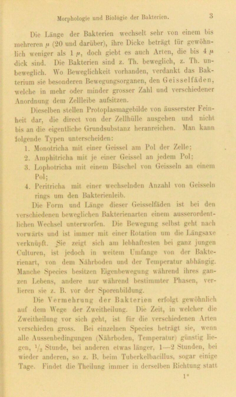 Die Länge der Bakterien wechselt selir von einem Ins mehreren (20 und darüber), ihre Dicke beträgt für gewöhn- licli weniger als 1 », doch giebt es auch Arten, die bis 4 n dick sind. Die Bakterien sind z. Th. beweglich, z. Th. un- beweglich. Wo Beweglichkeit vorhanden, verdankt das Bak- terium sie besonderen Bewegungsorganen, den Geisselfäden, welche in mehr oder minder grosser Zahl und verschiedener Anordnung dem Zellleibe aufsitzen. Die.selben stellen Brotoplasmagebilde von äusserster Fein- heit dar, die direct von der Zellhülle ausgehen und nicht bis an die eigentliche Grundsubstanz heranreichen. Man kann lolgende Typen unterscheiden: 1. Monotricha mit einer Geisstd am Bol der Zelle: 2. Anifihitricha mit je einer GeLssel an jedem Bol; 3. Lophotricha mit einem Büschel von Geissein an einem l’ol; 4. Beritricha mit einer wechselnden .Anzahl von (ieisseln rings um den Bakterienleib. Die Form und lünge dieser Geisselfäden ist bei den \ersehiedenen beweglichen Bakterienarten einem ausserordent- lichen Wechsel unterworfen. Die Bewegung selbst geht nach vorwärts und ist immer mit einer Rotation um die l.ängsaxe verknüpft. Isie zeiirt sich am lebhaftesten bei ganz jungen ('ulturen, ist jedoch in weitem Fmfange von der Bakte- rienart, von dem Nährboden und der Temperatur abhängig. Manche Species besitzim Ligenl*ewegung während ihres gan- zen Lebens, andere nur während bestimmter Bhasen, ver- lieren sie z. B. vor der Sporenbildung. Die Vermehrung der Bakterien erfolgt gewöhnlich auf dem Wege der Zweitheilung. Die Zeit, in welcher die Zweitheilung vor sich geht, ist für die verschiedenen Arten verschieden gross. Bei einzelnen S()ccies beträgt sie, wenn alle Aussenbedingungen (Nährboden, Temperatun günstig lie- gen, Yj ^^tunde, bei anderen etwas länger, 1—2 Stunden, bei wieder anderen, so z. B. beim Tnberkelbacillus, sogar einige Tage. Findet die Theilung immer in derselben Richtung statt !•