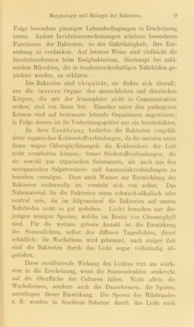 Fol“;c besonders günstiger Lebenshedingungen in Ersclieinung treten. Andere Involutionserscheinungen scheinen besonderen Functionen der Bakterien, so der Gährthätigkeit, ihre Ent- stehung zu verdanken. Auf letztere Weise sind vielleicht die Involutionsfonnen beim Essigbakteriuni, überhaupt bei zahl- reichen Mikrobien, die in traubenzuckerhaltigen Xährböden ge- züchtet werden, zu erklären. Die Bakterien sind ubiquitär, sie finden sich überall; nur die inneren Organe des men.schlichen und thierischen Körpers, die mit der Atmosphäre nicht in Communication stehen, sind von ihnen frei. Einzelne unter den pathogenen Keimen sind auf bestimmte lebende Organismen angewiesen; in I'olge dessen ist ihr Verbreitungsgebiet nur ein beschränktes. Zu ihrer Ernährung bedürfen die Bakterien vorgebil- deter organischer Kohlenstoifverbindungen, da die meisten unter ihnen wegen Chlorophyllmangels die Kohlensäure der J.uft nicht verarbeiten können; ferner Stickstoffverbindungen, di** sie sowohl aus organischen Substanzen, als auch aus den atiorganischen Salpetersäure- und Ammoniak Verbindungen zu beziehen vermögen. Dass auch Wass«*r zur Entwicklung der Bakterien nothweiulig ist. versieht sich von selbst. Das Nährmaterial für die Bakterien muss schwa<-h-alkalisch oder neutral sein, da im Allgemeinen die Bakterien auf säuret» Nährböden nicht so gut gedeihen. lAcht brauchen nur die- jenigen wenigen Species, welche im Besitz v«)n Chromophvll sind. Für die weitaus grösste .Vnzahl ist die Einwirkung des Sonnenlichtes, selbst des diffusen Tageslichtes, direct schädlich; ihr \Vachsthum wird gehemmt, nach einiger Zeit sind die Bakterien durch das Eicht sogar vollständig ab- getödtet. Diese stcrilisirende Wirkung de.s Eichtes tritt am stärk- sten in die Erscheinung, wenn die Sonnenstrahlen senkrecht auf die Oberfläche der Culturen fallen. Nicht allein die Muchsformen, sondern auch die Dauerformen, die Sporen, unterliegen dieser Einwirkung. Die Sporen des Milzbrandes z. B. wenlen in feuchtem Substrat durch das Eicht noch