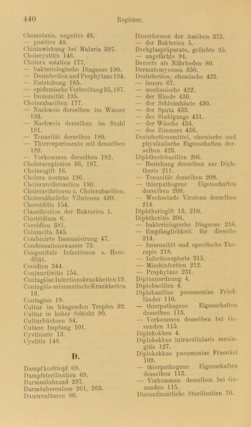 Chemotaxis, negative 48. — positive 48. Chiniiiw'irkuiig bei Malaria 397. Cholecystitis 140. Cholera tisiatica 177. — bakteriologische Diagnose 190. — Desinfection und Prophylaxe 194. — Kntstehung 18.'>. — epidemische Verbreitung35,187. — Immunität 195. Cholerabacillcn 177. — Nachweis derselben im Wasser 193. — Nachweis derselben im Stuhl 191. — Tenacität derselben ISO. — Thierexperimente mit denselben 189. — Vorkommen derselben 182. Choleraexplosion 36, 187. Choleragift 10. Cholera nostras 190. Cholerarothrcaction 1 SO. Choleravibrionen s. Cholerabacillen. Choleraähnliche Vibrionen 420. Choroiditis 154. Classification der Bakterien 1. Clostridium 0. Coccidieii 381. Columclia 345. Coml)inirte Immuuisirung 47. Condensationswa.sser 75. Congenitale Infectionen s. Here- dität. Conidien 344. Conjunctivitis 154. Contagiüse Infectionskrankheiten 19. Contagiös-miasmatischcKrankheiten 19. Contagion 19. Ciiltur im hängenden Tropfen 92. Cultur in hoher .Schicht 90. Culturbüchsen S4. Cutane Impfung 101. Cystiimrie 13. Cystitis 148. I>. Dampfkochtopf 09. Dampfsterilisatiou 69. Darmmilzbrand 297. Darmtuberculose 201. 203. Daucrculturcn 80. Dauerformen der Amöben 373. — der Bakterien 5. Deckglaspräparate, gefärbte 95. — ungefärbte 94. Decocte als Nährboden 80. Dermatomycosen 350. Desinfection, chemische 423. — innere 67. — mechanische 422. — der Hände 430. — der Schleimhäute 430. — der Sputa 433. — des Stuhlgangs 431. — der Wäsche 434. — des Zimmers 436. De.sinfectionsmittel, chemische und physikalische Eigenschaften der- selben 423. IMphtheriebacillen 200. — Beziehung derselben zur Diph- therie 211. — Tenacität derselben 208. — thierpathogenc Eigenschaften derselben 208. — Wech.selnde Virulenz derselben 214. Diphtheriegift 13, 210. Diphtheritis 200. — bakteriologische Diagnose 210. — Empfänglichkeit für die.selbe 214. — Immunität und specifische The- rapie 218. — Infectionspforte 215. — Mischinfection 212. — Prophylaxe 231. Diploanordnung 4. Diplobacillen 4. Diplobacillus pneumoniae Fried- länder 110. — thierpathogene Eigenschaften desselben 113. — Vorkommen desselben bei Ge- sunden 115. Diplokokken 4. Diplokokkus intracellularis menin- gitis 127. Diplokokkus pneumoniae Fraenkel 109. — thierpathogenc Eigenschaften desselben 113. — Vorkommen desselben hei Ge- sunden 115. Discontinuirliche .Sterilisation 70.
