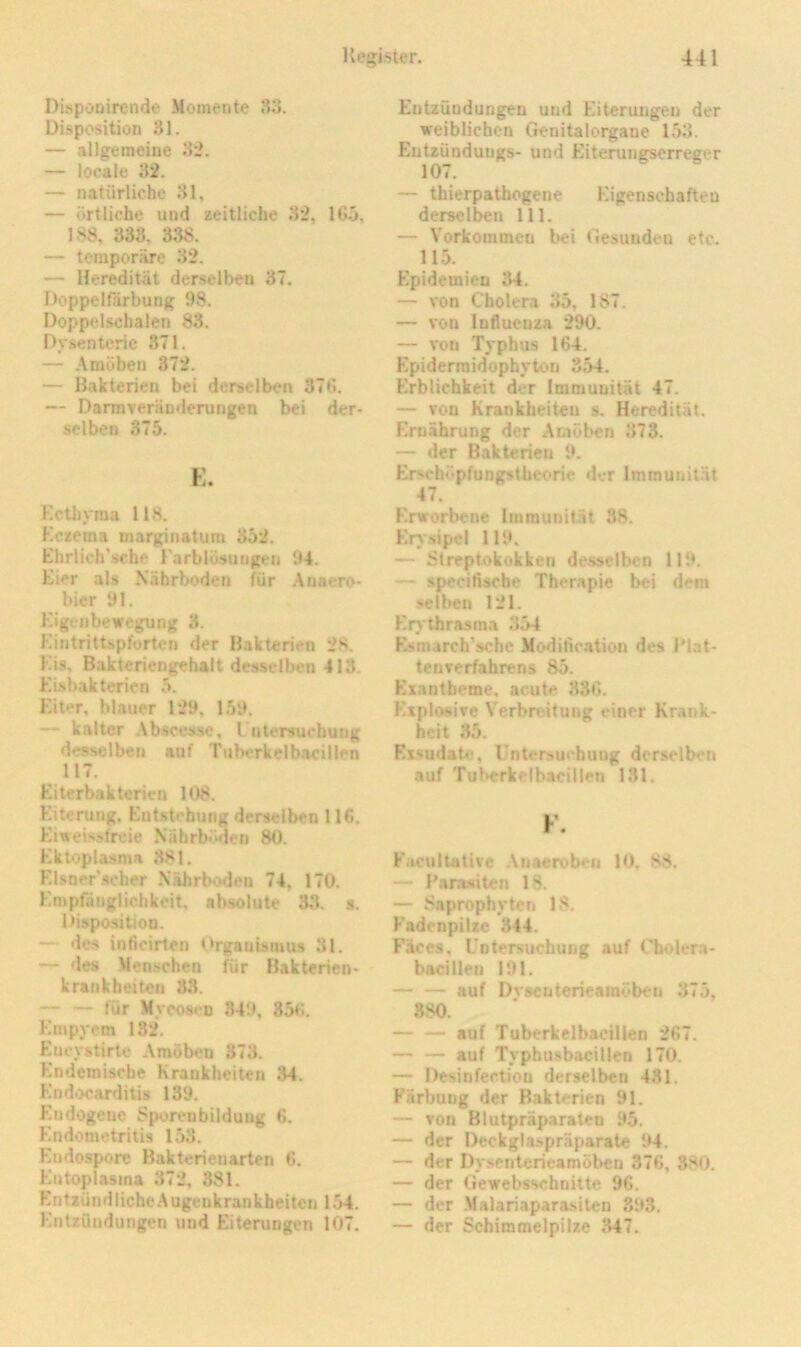 Dispoöirende Momente 33. Disposition 31. — allgemeine 32. — locale 32. — natürliche 31, — örtliche und zeitliche 32, 165, 188, 333, 338. — temporäre 32. — Heredität derselben 37. Doppelfärbung 98. Doppelschalen 83. Dysenterie 371, — -\mijben 372. — Bakterien bei derselben 376. — Darmveräuderungen bei der- selben 375. K. Kctiiyma 118. Kczema marginatum 352. Ehrlieh’sfhe rarblösurigeii 94. Eier als Nährboden für .Anaero- bier 91. Eigt nbewegung 3. Eintrittspforten der Bakterien 28. EU, Bakteriengehalt desselben 413. Eisbakterien 5. Eiter, blauer 129, 159. — kalter Abscesse, I ntersucbung desselben auf Tuberkelbacillen 117. Eiterbakterirn 108. Eiterung. Entstehung derselben 116. Eiweissfreie Nährb<‘>den 80. Ektopla.sma 381. EUner'scher .Nährboden 74. 170. Empfänglichkeit, absolute 33. s. Disposition. — des inficirten Organismus 31. — des .Menschen für Bakterien- krankheiten 33. — — für Mrco8«'D 849, 856. Empyem 1.32. Encystirtc Amöben 373. Endemische Krankheiten 34. Endocarditis 139. Endogene Sjmreubildung 6. Endometritis 153. Endosporc Bakterienarten 6. Eutoplasma 372, 381. Entzündliche Augenkrankheiten 154. Entzündungen und Eiterungen 107. Entzündungen und Eiterungen der weiblichen Genitalorgane 153. Entzünduugs- und Eiterungserreger 107. — thierpathogene Eigenschaften derselben 111. — Vorkommen bei Gesunden etc. 115. Epidemien 34. — von Cholera 35, 187. — von Influenza 290. — von Typhus 164. F^pidermidophytou 354. Erblichkeit der Immunität 47. — von Krankheiten s. Heredität. F>näbrung der Amöben 373. — der Bakterien 9, Erschöpfungstbcoric der Immunität 47. F'.rworbene Immunität 38. Erysipel 119. —- Streptokokken de.sselben 119. — specifische Therapie bei dem selben 121. F'rv tbrasma 354 Estn.arch’sche Modification des IMat- tenverfahrens 85. Füxantbeme, acute 336. F'xplosive V'erbreitung einer Krank- heit 35. Ex.sudate, Untersuchung derselben auf Tul>erkelbacillen 131. F. F'acultative .Anaeroben 10, 88, — 1'ara.siten 18. — Saprophyten 18. F'adenpilze 344. Fäces, Untersuchung auf Cholem- bacilien 191. auf Dvsenterieamöben 375, 880. auf Tuberkelbacillen 267. — — auf Typhusbacillen 170. — Desinfertiou derselben 431. Färbung der Bakterien 91. — von Blutpräparaten 95. — der Deckglaspräparate 94. — der Dysenterieamöben 376, 380. — der Gewcbsschnitte 96. — der -Malariapara-siten 393. — der Schimmelpilze .347.