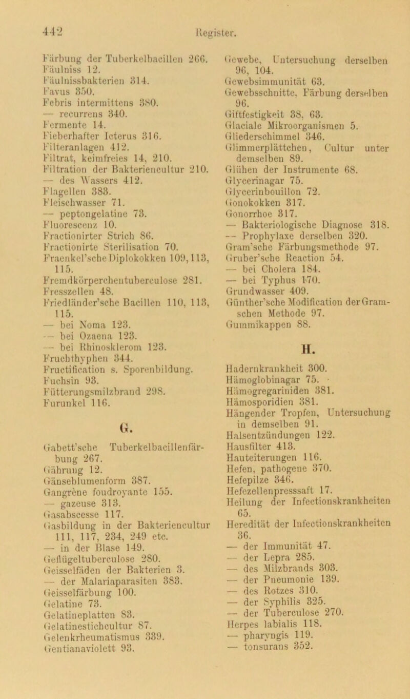 Kiirbung der Tuberkelbacilleii 200. Fäulniss 12. Käulinssbakterien 314. Favus 3.j(). Febris intermittens 3SO. — recurrens 340. Fermente 14. Fieberhafter Icterus 310. Filteranlagen 412. Filtrat, keimfreies 14, 210. Filtration der Bakteriencultur 210. — des Wassers 412. Flagellen 383. Fleischwasser 71. — peptongelatine 73. Fluorcscenz 10. Fractionirter Strich 80. Fractionirte Sterilisation 70. Fracnkcl’sche Diplokokken 100,113, 115. Fremdkürperchentuberculose 281. Fresszellen 48. Friedländor’sche Bacillen 110, 113, 115. — bei Noma 123. - bei Ozaena 123. — bei Hhinosklerom 123. Fruchthyphen 344. Fructilication s. Sporenbildung. Fuchsin 93. F ütterun gsm i 1 zbra n d 298. Furunkel 110. (i. Oabett'sche Tuberkelbacillenlar- bung 267. •lährung 12. tfänseblumenform 387. (langrene foudroyante 155. — gazeuse 313. Oasabscesse 117. Oasbildung in der Bakteriencultur 111, 117, 234, 249 etc. — in der Blase 149. (lellügcltubcrculose 280. (ieisselfiiden der Bakterien 3. — der Malariaparasiten 383. • ieisselfärbung 100. Oelatine 73. Gelatineplatten 83. Gelatinestichcultur 87. Gelenkrheumatismus 339. • rentianaviolett 93. Gewebe, Untersuchung derselben 96, 104. Gewebsimmunität 03. Gewebsschnittc, Färbung derselben 96. Giftfestigkeit 38, 63. Glaciale Mikroorganismen 5. Gliederschimmel 346. tilimmerplättchen, Cultur unter demselben 89. Glühen der Instrumente 68. Glycerinagar 75. Glyccrinbouillon 72. Gonokokken 317. Gonorrhoe 317. — Bakteriologische Diagnose 318. — Prophylaxe derselben 320. Gram'sche Färbungsmethode 97. G ruber sehe Beaction 54. — bei Cholera 184. — bei Typhus 1-70. Grundwasser 409. Günther'sche Modification derGram- schen Methode 97. tiummikappen 88. H. Hadernkrankheit 300. Hämoglobinagar 75. Hiimogregariniden 381. Hämosporidien 381. Hängender Tropfen, Untersuchung in demselben 91. Halsentzündungen 122. Hauslilter 413. Hauteiteningen 116. Hefen, pathogene 370. Hefepilze 346. Hefczellenpresssaft 17. Heilung der Infectionskrankheiten 65. Heredität der Infectionskrankheiten 36. — der Immunität 47. — der Lepra 285. — des Milzbrands 303. — der Pneumonie 139. — des Rotzes 310. — der Syphilis 325. — der Tuberculose 270. Herpes labialis 118. — pharj-ngis 119. — tonsurans 352.
