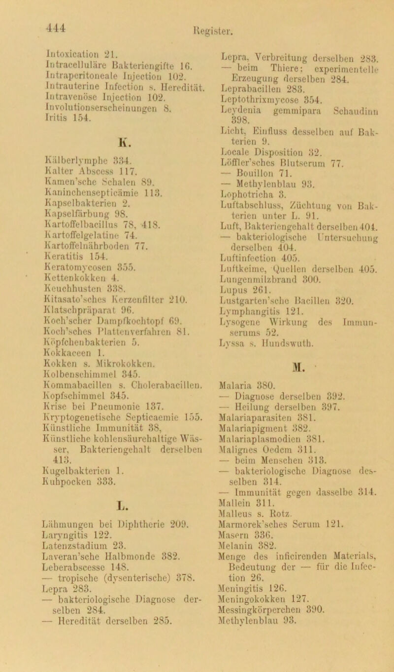 Iiitoxication 21. Intracelluläre Hakteriengifte IG. Intrapcritoneale liijectioii 102. Intrauterine Infection s. Heredität. Intravenöse Injection 102, Involutionserscheinungen 8. Iritis 154. K. Kälberlymplie 884. Kalter Abscess 117. Kamen’sche .‘^chalen 89. Kaninchensepticämie 118. Kapselbakterien 2. Kapselfärbung 98. KartolTelbacillus 78, 418. KartolTelgelatinc 74. Kartoffelnährboden 77. Keratitis 154. Keratomycosen 855. Kettenkokken 4. Keuchhusten 888. Kitasato’.sches Kerzcnlilter 210. Klatschpräparat 9G. Koch’scher Dainpfkochtopf G9. Koch’.schcs l’lattenverfalucn 81. Köpfchenbakterien 5. Kokkaceen 1. Kokken s. .Mikrokokken. Kolbenschimmel 345. Kommabacillen s. Cholerabacillen. Kopfschimmel 345. Krise bei Tneumonie 137. Kryptogenetische Septieaemie 155. Künstliche Immunität 38, Künstliche kohlensäurehaltige Wäs- ser, Bakteriengehalt derselben 418. Kugelbakterien 1. Kuhpocken 333. L. Lähmungen bei Diphtherie 209. Larj-ngitis 122. Latenzstadium 23. Laveran’sche Halbmonde 382. Leberabscessc 148. — tropische (dysenterische) 378. Lepra 283. — bakteriologische Diagnose der- selben 284. — Heredität derselben 285. Lepra, Verbreitung derselben 288. — beim Thiere; experimentelle Erzeugung derselben 284. Leprabacillen 288. Leptothrixmycose 354. Leydenia gernmipara Schaudinn 398. Lieht, Einfluss desselben auf Bak- terien 9. Locale Disposition 82. LöfTler’schcs Blutserum 77. — Bouillon 71. — Methylenblau 98. Lophotricha 8. Luftabschluss, Züchtung von Bak- terien unter L. 91. Luft, Hakteriengehalt derselben 404. — bakteriologische rntcrsuchung derselben -104, Luftinfoction 405. Luftkeime, Duellen derselben 405. Lungcnmilzbrand 800. Lupus 261. Lustgarten’schc Bacillen 820. Lymphangitis 121. Lysogene Wirkung des Immun- senims 52. Ly.ssa s. Hundswuth. >1. Malaria 880. — Diagnose derselben 392. — Heilung derselben 397. Malariaparasiten 881. Malariapigment 882. Malariaplasmodien 881. •Malignes Oedem 811. — beim Mcn.schen 813. — bakteriologische Diagnose des- selben 814. — Immunität gegen dasselbe 314. Mallein 311. Malleus s. Kotz. Marmorek’sches Serum 121. Masern 33G. Melanin 382. Menge des inficirenden Materials, Bedeutung der — für die Infec- tion 26. Meningitis 126. Meningokokken 127. Messingkörperchen 390. Methylenblau 93.