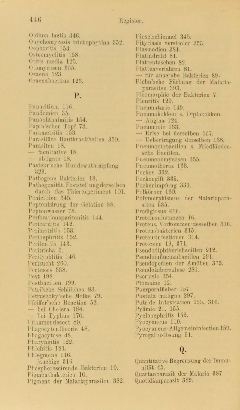 Hc“f>islcr. 44(; oidium laclis .’)4G. Onychoinycosis trichophytina 35‘2. Oi^phoritis 153. Osteomyelitis 158. Otitis media 125. otomyco.sen 355. Ozaena 123. Ozaenabacillus 123. r. l’aiiaritimu 11(>. Pandemien 35. I’anophthalmitis 1.54. Papin’sclicr Topf 73. Parametritis 153. Parasitäre Hautkrankheiten 3.70. i’arasiten 18. — facultative 18. — obligate 18. Pasteur'sehc Hundswuthimpfung 32‘). l’athogene Bakterien 18. Pathogenität, Feststellung derselben durch das Thierexperiment 101. l’i-nicillien 345. Poptonisirung der (ielatinc 88. Pcptoinvasser 78. Porforationsp«ritonitis 144. Pericarditis 142. Prrimetritis 153. Perinephritis 152. Peritonitis 143. Peritricha 3. Perityphlitis 140. l’erlsucht 2fi0. Pertussis 338. Pest 198. Pestbacillen 199. Petri’sche .‘'chälehen 83. Petrusehky’sche Molke 79. PfeifTer’schc Keaction 52. — bei Cholera 184. — bei Typhus 170. Pflaumendecoet 80. Phagocytentheorie 48. Phagocytose 48. Fharvngitis 122. Phlebitis 121. Phlegmone 116. — jauchige 316. Phosphorescirende Bakterien 10. Pigmentbakterien 10. Pigment der Malariaparasiten 382. Pinselschimmel 345, Pityriasis vcrsicolor 353. Plasmodien 381. Plalindraht 81. Plattentaschen 82. Plattenverfahren 81. — für an aerobe Bakterien 89- Plchn’schc Färbung der Malaria- parasiten 393. Pleomorphie der Bakterien 7. Pleuritis 129. Pneumaturie 149. Pneumokokken s. Diplokokken. — Angina 124. Pneumonie 133. — Krise bei derselben 137. — l'ebertragung derselben 138. Pneumoniebacillen s. Fricdländer- schc Bacillen. Pneumonomycosen 355. Pneumothorax 133. Pocken 332. Pockengift 335. Pockenimpfung 333. Polkörner 160. Polymorphismus der Malariapara- siten 385. Prodigiosus 416. Proteinsubstanzen 16. Proteus, Vorkommen desselben 316. Proteusbakterien 315. Proteusinfectionen 314. Protozoen 19, 371. Pseudodiphtheriebacillen 212. Pseudoinlluenzabacillcn 291. Pscudopodien der Amöben 373. P.seudotuberculosc 281. Psoriasis 354. Ptomainc 12. Puerperalfieber 157. Pustula maligna 297. Putride Intoxication 155, 316. Pyämie 21, 155. Pyelonephritis 152. Pyocyaneus 110. Pyocyaneus-Allgemeininfection 159. Pyrogalluslösung 91. (Quantitative Begrenzung der Immu- nität 45. (^uartanparasit der Malaria 387. (Quotidianparasit 389.