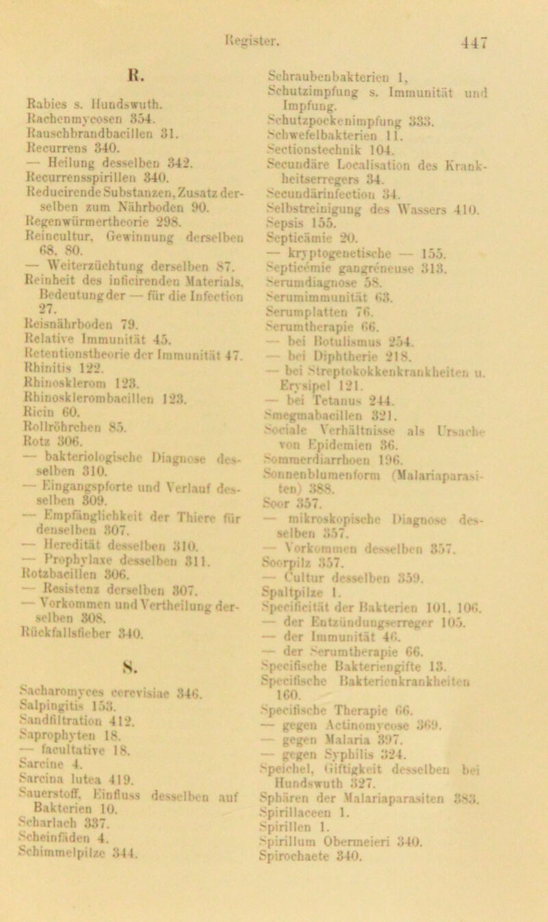 H. Rabies s. Hundswuth. lUchcntnyeosen 354. Hauschbrandbacillen 31. Recurrens 340. — Heilung desselben 342. Recurrensspirillen 340. Reducircnde Substanzen, Zusatz der- selben zum Nährboden 90. Kegenwürmertheorie 298. Reincultur, Gewinnung derselben r,8. v80. — Weiterzüchtung derselben 87. Reinheit des inlieirenden Materials. Bedeutung der — für die Infection 27. Reisnährboden 79. Relative Immunit.ät 45. Rctentionstheorie der Immunität 47. Rhinitis 122. Rhinosklerom 128. Rhinosklerombacillen 123. Ricin ßO. Rollröhrchen 8.5. Rotz 306. — bakteriologische Diagnose des- selben 310. — Kingangspforte und Verlauf des- sell)en 309. — Kmpfänglichkeit der Thiere für denselben 807. — Heredität de.sselben 310. — Propbvlaxe desselben 311. Rotzbacillcn 806. — Resi-stenz derselben 307. — Vorkommen und Vertheilung der- .selben 808. Rückfallstleber 340. s. 8acharomyces corevisiae 346. Salpingitis 153. Sandliltration 412, Saprophyten 18. — facultative 18. Sarcine 4. Sarcina lutea 419. Sauerstoff. Kinfluss desselben auf Bakterien 10. Scharlach 337. Scheinfäden 4. Schimmelpilze 344. Schraubenbakterien 1, Schutzimpfung s. Immunität und Impfung. Schutzpockenimpfung 333. Schwefelbakterien 11. .Sectionstechnik 104. Secundäre Localisation des Krank- heitserregers 34. Sccundäriufection 34. .‘Selbstreinigung des Wassers 410. ,<cpsis 155. Septicämie 20. — krvptogeueti.sc'he — 155. .'^epticemie gangreneuse 313. Serumdiagnose 58. .‘•erumimmunität 63. Serumplatten 76. Serumtherapie 66. — bei Botuli.smus 254. “■ bei Diphtherie 218. — bei Streptokokkenkrankheiten u. Erysipel 121. — bei Tetanus 244. Smegmabacillen 321. .''Ociale Verhältni.s.se als IVsacb*- Ton Epidemien 36. .''omraerdiarrboen 196. iSonnenblumenform (Malariaparasi- ten) ;t8S. Soor 357. — mikroskopische Diagnose des- selben 3.57. — Vorkommen des.selben 357. So<>rpilz 357. — Cultur desselben 359. Spaltpilze I. .S|>ecificität der Bakterien lOl. 106. — der Entzündungserreger 105. — der Immunität 46. — der .‘^rumtberapie 66. Specifisebe Bakteriengifte 13. Spcciltsche Bakterienkrankheiten 160. Speciti.Hche Therapie 66. — gegen Actinomycosc 3<i9. — gegen Malaria 397. — gegen Syphilis 324. Speichel, Giiftigkeit desselben bei Hundswuth 327. Sphären der Malariaparasiten 3.8,3. Spirillaceen 1. Spirillen 1. Spirillum Obermeieri 340. Spirochaete 340.