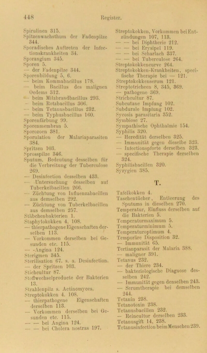 i^pirulinen 315. Spitzenwachsthum der Fadeiipilze 344. Sporadisches Auftreten der Infec- tionskranklieiten 34. Sporangium 345. Sporen 5. — der Kadenpilzc 344. Sporenbildung 5, 6. — beim Kommabacillus 178. — beim llacillus dos malignen Uedems 312. “ beim Milzbrandbacillus 293. — beim llotzbacillus 30<!. — beim Tetanusbacillus 232. — beim Typhusbacillus KiO. Sporenfärbung 99. Sporenmembran 5. Sporozoen 381. Sporulation der Malariaparasiten 384. Spritzen 1U3. Sprosspilze 346. Sputum, Bedeutung desselben für die Verbreitung der Tuberculose 2G9. — Desinfection desselben 433. — Untersuchung desselben auf ruberkelbacillen 2G6. — Züchtung von Influenzabacillen aus demselben 292. — Züchtung von Tuberkelbacillen aus demselben 257. Sliibchenbakterien 1. Staphylokokken 4, 108. — thierpathogenc Eigenschaften der- selben 113. — Vorkommen derselben bei Ge- sunden etc. 115. — -Angina 124. Sterigmen 345. Sterilisation (57. s. a. De.sinfection. — der Spritzen 103. Slichcultur 87. Stoflwechselproducte der Bakterien 13. Strahlenpilz s. Actinomyces. Streptokokken 4. 108. — thierpathogene Eigenschaften derselben 113. — Vorkommen derselben bei Ge- sunden etc. 115. — — bei Angina 124. — — bei Cholera nostras 197. Streptokokken, Vorkommen bei Ent- zündungen 107, 113. — — bei Diphtherie 212. — — bei Erysipel 119. — — bei Scharlach 337. — — bei Tuberculose 2G4. Streptokokkencurve 2G4. Streptokokken-Krankheiten, speci- (ische Therapie bei — 121. Streptokokkenserum 121. Streptotricheen 8, 345, 3G9. — pathogene 369. Strichcultur 87. Subcutatie Impfung 102. Subdurale Impfung 102. Sycosis parasitaria 352. Symbiose 27. .Sympathische Ophthalmie 154. Syphilis 320. — Heredität derselben 325. — Immunität gegen dieselbe 323. — Inlectionspforte derselben 323. — specilische Therapie derselben 324. Syphilisbacillcn 320. Syzygien 385. T. Tafelkokken 4. Taschentücher, Entleerung des Sputums in dieselben 270. Temperatur, Einfluss derselben auf die Bakterien 5. Temperaturmaximum 5. Temperaturminimum 5. Temperaturoptimum 4. Temporäre Disposition 32. — Immunität 65. Tertiauparasit der Malaria 388. — maligner 391. Tetanus 232. — der Thiere 234. — bakteriologische Diagnose des- selben 242. — Immunität gegen denselben 243. — Scrumtherapie bei demselben 244. Tctanin 238. Tetanotoxin 238. Tetanusbacillen 232. — Reincultur derselben 233. Tetanusgift 14, 238. Tctanusinfection beim Menschen 239.