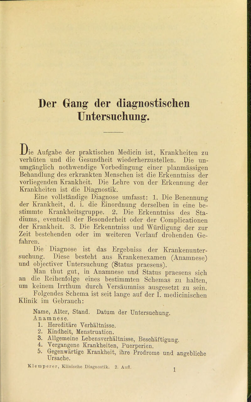 Der Gang der diagnostischen Untersuchung. Die Aufgabe der praktischen Medicin ist, Krankheiten zu verhüten und die Gesundheit wiederherzustellen. Die un- umgänglich nothwendige Vorbedingung einer planmässigen Behandlung des erkrankten Menschen ist die Erkenntniss der vorliegenden Krankheit. Die Lehre von der Erkennung der Krankheiten ist die Diagnostik. Eine vollständige Diagnose umfasst: 1. Die Benennung der Krankheit, d. i. die Einordnung derselben in eine be- stimmte Krankheitsgruppe. 2. Die Erkenntniss des Sta- diums, eventuell der Besonderheit oder der Complicationen der Krankheit. 3. Die Erkenntniss und Würdigung der zur Zeit bestehenden oder im weiteren Verlauf drohenden Ge- fahren. Die Diagnose ist das Ergebniss der Krankenunter- suchung. Diese besteht aus Krankenexamen (Anamnese) und objectiver Untersuchung (Status praesens). Man thut gut, in Anamnese und Status praesens sich an die Reihenfolge eines bestimmten Schemas zu halten, um keinem Irrthum durch Versäumniss ausgesetzt zu sein. Folgendes Schema ist seit lange auf der I. medicinischen Klinik im Gebrauch: Name, Alter, Stand. Datum der Untersuchung. Anamnese. 1. Hereditäre Verhältnisse. 2. Kindheit, Menstruation. 3. Allgemeine Lehensverhältnisse, Beschäftigung. 4. Vergangene Krankheiten, Puerperien. 5. Gegenwärtige Krankheit, ihre Prodrome und angebliche Ursache. Klempcrer, Klinische Diagnostik. 2. Anfl.
