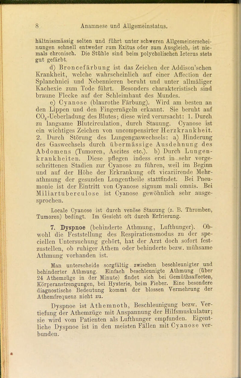 hältnissmässig selten und führt unter schweren Allgemeinerschei- nungen schnell entweder zum Exitus oder zum Ausgleich, ist nie- mals chronisch. Die Stühle sind heim polycholischen Icterus stets gut gefärbt. d) Broncefärbung ist das Zeichen der Addison’schen Krankheit, welche wahrscheinlich auf einer Affection der Splanchnici und Nebennieren beruht und unter allmäliger Kachexie zum Tode führt. Besonders charakteristisch sind braune Flecke auf der Schleimhaut des Mundes. e) Cyanose (blaurothe Färbung). Wird am besten an den Lippen und den Fingernägeln erkannt. Sie beruht auf C02-Ueberladung des Blutes; diese wird verursacht: 1. Durch zu langsame Blutcirculation, durch Stauung. Cyanose ist ein wichtiges Zeichen von uncompensirter Herzkrankheit. 2. Durch Störung des Lungengaswechsels: a) Hinderung des Gaswechsels durch übermässige Ausdehnung des Abdomens (Tumoren, Ascites etc.), b) Durch Lungen- kranlcheiten. Diese pflegen indess erst in sehr vorge- schrittenen Stadien zur Cyanose zu führen, weil im Beginn und auf der Höhe der Erkrankung oft vicariirende Mehr- athmung der gesunden Lungentheile stattfindet. Bei Pneu- monie ist der Eintritt von Cyanose signum mali omnis. Bei Miliartuberculose ist Cyanose gewöhnlich sehr ausge- sprochen. Locale Cyanose ist durch venöse Stauung (z. B. Thromben, Tumoren) bedingt. Im Gesicht oft durch Erfrierung. 7. Dyspnoe (behinderte Athmung, Lufthunger). Ob- wohl die Feststellung des Respirationsmodus zu der spe- ciellen Untersuchung gehöi’t, hat der Arzt doch sofort fest- zustellen, ob ruhiger Athem oder behinderte bezw. mühsame Athmung vorhanden ist. Man unterscheide sorgfältig zwischen beschleunigter und behinderter Athmung. Einfach beschleunigte Athmung (über 24 Athemzüge in der Minute) findet sich bei Gemüthsaffecten, Körperanstrengungen, bei Hysterie, beim Fieber. Eine besondere diagnostische Bedeutung kommt der blossen Vermehrung der Athemfrequenz nicht zu. Dyspnoe ist Athemnoth, Beschleunigung bezw. Ver- tiefung der Athemzüge mit Anspannung der Hilfsmuskulatur; sie wird vom Patienten als Lufthunger empfunden. Eigent- liche Dyspnoe ist in den meisten Fällen mit Cyanose ver- bunden.