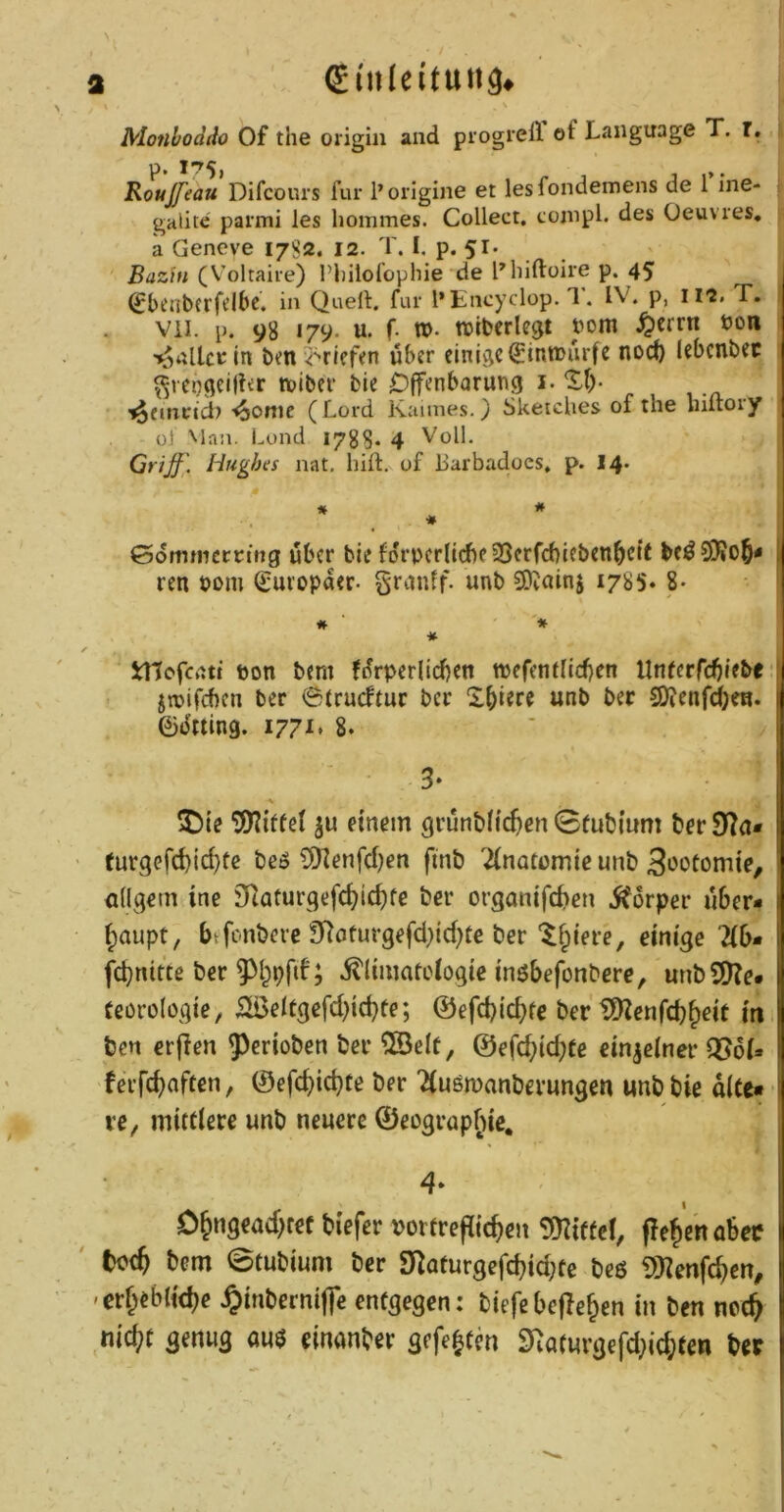 Monhoddo Of the origin and piogrell of Language T. r. Roujfeau Difcöurs für 1’origine et lesfondemens de 1 ine- gitlite parmi les liommes. Collect, coinpl. des Oeuvres, a Geneve 1782. 12. T. I, p. 51. Bazin (Voltaire) Pliilofophie de l’^hiftoire p. 45 ^bcnbtrfdbe. in Quell:, für l’Encyclop. 1. IV. p, II2. T. Vii. p. 98 179. u. f. vo. tt)iberlcgt bom ^crrn ton in ben griffen über einige(£inti>ürfc nocf) Icbcnbec ^reogei|?er tviber bie Offenbarung i. *Sf)- '^furncl) -^ome ( Lord Kaimes.) Sketches of the hiltory ül Man. Lond 1788* 4 Voll. Grijf . Hughes nat. hift, of harbadoes, p. I4. ©dmmcmng über bie forpcrlidjeSSerfcbicben^cit j ren nom Europäer- granif. unb 3)tainj 1785» 8- ■ i # ■ * Jrtlcfcatt ton bem fürperlicbcn ttefcnrlicben llnfcrfcbifbe ' jrtifeben ber ©trueftur ber X^iere unb ber 9)tenfd;eH. I eijJtiing. i77i* 8. ' 1 ^)ie ju einem grünbHc^en 0fubmm ber 07a* j ' turgefd)ic^tc beö ?0ienfd)en finb Tinatomie unb 3‘JOtonite, ödqetn ine SRaturqefc^ic^fe ber organifc^en iforper über* (;aupt, btfonbere 97oturgefd)id)le ber‘^^iere, einige 7(6* 1 fd}nitte ber ; itlimatelogie inöbefonbere, unbSD?e. (eörologie, iiÖeItgefd}icbte; ©efd)icbfe ber t02enfd)^eit in, j ben erffen ^Perioben ber ®e(r, ©efd)id)tc einjeiner Q56i* J feifd)nft€n, ©efcbid}te ber Tiuömanberungen unb bie alte« | re, mittlere unb neuere ©eograpfiie, j 4* < I 0^ngead)tef biefer torfrepic^en Smiffcl, pe^e'nabec II ' bem @tubium ber 07aturgefcbid;te beg 0}^enfc^en, |{ 'crf;eb(id)e.§inberm|]cen(gegen: tiefe bePe&en in ben noc^ 1: nid?t genug an$ einanber gefegten 07aturgefd)id;ten bet \