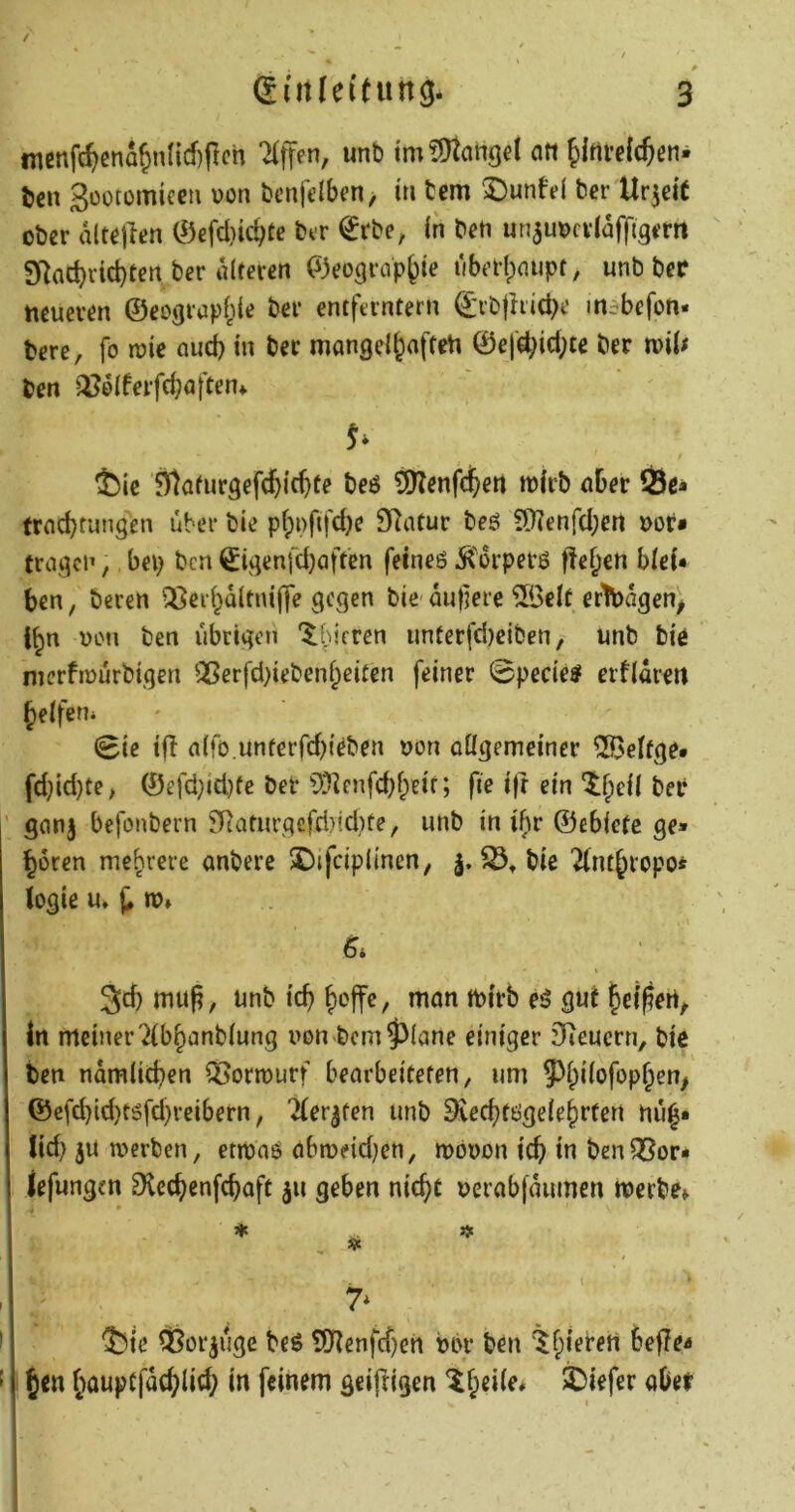 / ^utleifung. 3 incnfc^enatmncf)pch unb tm fÜtahgd ein ^Irtvefcften- t)cu 3üotomicen uon bcnfdbcn, in tem Dunfd ber Urzeit ober dltejlen 0efdiid?te btr ^rbe, in ben un^uocvldfflgem SRacbrid)ten ber diteren (^jeograp^ie tiberl)(nipf, unb bcP neueren ©eograpf^ie ber entferntem ©rbjhiciH' mibefon- bere, fo roic nud) in ber mangei^aften ©efd;id;te ber n>i(# ben ^^elferfcböften* ^ic 5)lafur9efcl&icbte beö ^enfe^en mirb über Ö3e» frnebtungen über bie pf;i)ftfd)e SRatur beö !D]enfd;en »of« fragen, bep ben ©igenj'djaftcn fetneö Ä'drperö fte^en biei« ben, beren ^eii^dltnifle gegen bie- du}]ere 5öelt ertbdgen^ i^n ULMi ben übrigen '$:hifren unterfd)eiben, unb bie merfmurbigen Qßerfd}iebenf;eitcn feiner 0pecies erfldrert geifern 0ie tfl n(fD.unterfd)teben uon aügemeiner ^elfge* fd}id}te; ©efd}id)fe ber 9?]enfd)f;eif; fie i)r ein 'if^cil ber ganj befonbern ^aturgcfd)id)te, unb in i^r ©ebicte ge» ^oren mehrere anbere 2)ifcip(incn, bie '^nt^ropo^ logie u* ro» 3d) mu^, unb icb ^ojfe, man mirb eö gut ^ei^ert^ in meiner Tib^anbiung uon bcm5)iane einiger Dienern, bie ben ndmiieben ^Sormurf bearbeiteten, um 93f)i(ofopf;cn^ @efd)id)t5fd)reibern, Tier^fen unb Dveebtögeie^rten nu^* lid) jU werben, etwas abweid)en, wbuon icb in ben35or* iefungen Dlccbenfcboft jn geben nie^t uerab|dumen werbe» ♦ j> ( 7^ ^iie ^Bor^uge beS t01enfcf)en ubr ben ^fpierert bef?e^ Jen (wuptfdcblid; in feinem geiftigen ^^eiie» tiefer aber