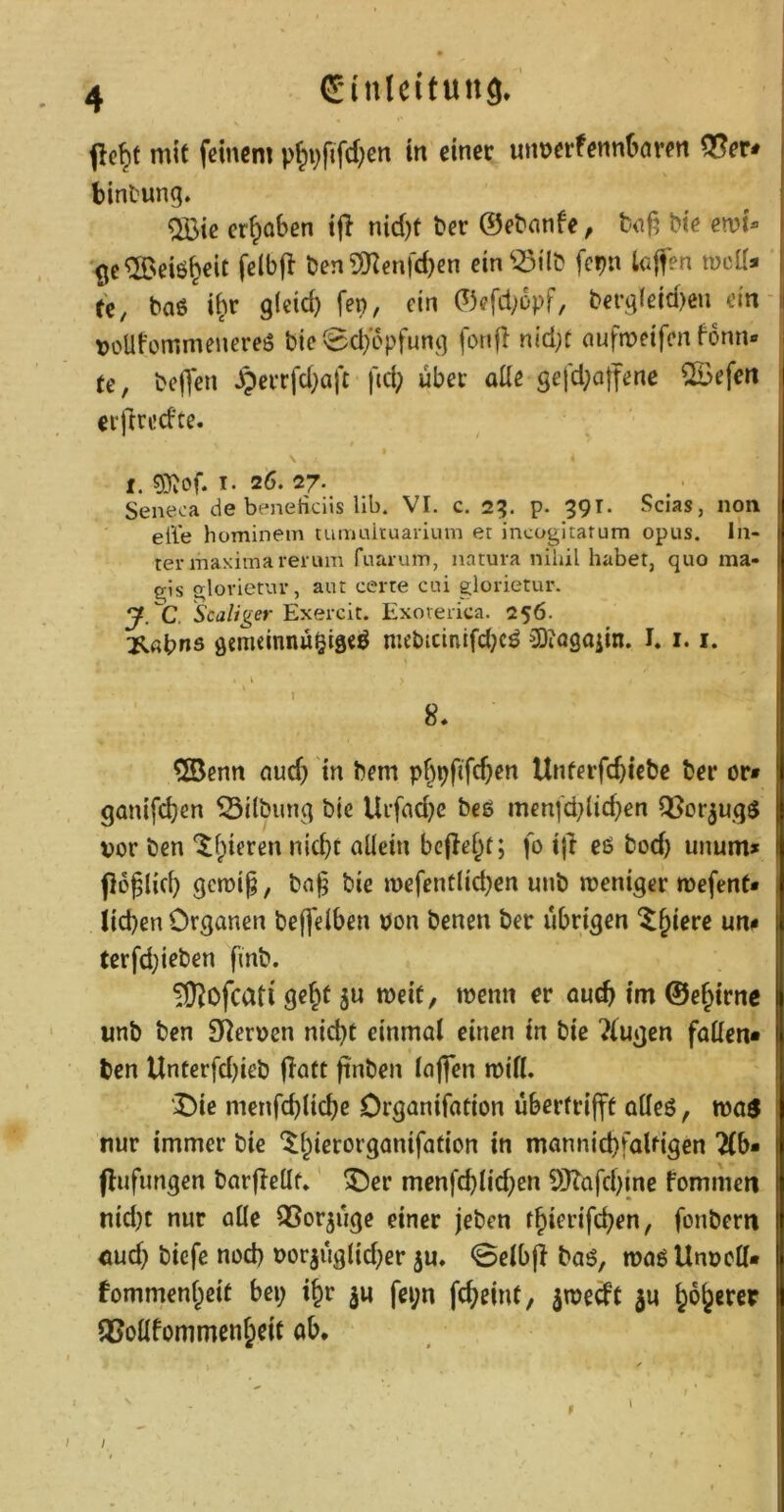 dinlcitung. mit feinem p^i^fifdjcn in einet unnerfenntnten 5?er< bintung. QBie erhoben tji nid)t t>er ©ebanfe, b«f? bie ew)U (je^Neiö^cit felbjl ben S!)^enrd)cn dn^-öHb fcpn loffen tueU* ü, baö i^r gieid) fep, ein ©efd;opf, bergieid)eii ein tjoUfemmenereö bie0d/6pfung fonfl nid;t aufn?eifcn fonn« || te, beffen J9eiTfd}aft fid; über alle gefd;offene ©efen j erj^redte. j I. T. 26. 27. Seneca de beneficiis lib. VI. c. 2?. p. 39T. Scias, non eile hominem tumuituarium et incogitatum opus. In- ter maximarerum ruaruin, natura nihil habet, quo ma- gis glorietur, aut certe cui glorietur. y. C. Scaliger Exercit. Exoverica. 256. l^flbns gcmdnnü^igeö mebicintfd;cö 3)iQ9aiin. I. 1.1. ®enn ciud; tn bem pf^pfifc^en Unferfebiebe ber or» ganifi^en Gilbung bic Uufnd^e beg men(d;lid}en QSor^ugg | vor ben *^bieren nid)f aüein bellest; fo t|l eß bod) unum» | po^lid) gcrai^, bn§ bie wefentlicben uub weniger mefent* 1 lieben Organen befjeiben von benen ber übrigen ^b*^**ß f terfd}ieben fmb. TD^ofeati g«b^ S» *beit, tvenn er auch im ©ebirne unb ben S^erven nid)t einmal einen in bic ?lugen fallen* t| ben Unterfd)ieb jlatt finben lajfen mill. | 'X)ie menfcblicbe Drganifation übcrfrijft aöeö, wos nur immer bie ‘^bierorganifation in mannid)faUigen 2(b* (lufimgen barjleüf» ^er menfcblid;en Si}?afcb{ne fommen | nid)t nur alle QSorjuge einer Jeben tbierifeben, fonbern | öud} biefc nod) vorjuglid^er ju, 0elb|? baß, maß Unvcll* | fommenbeit bei; ibr ju fei;n febeint, ^mecfC ju b^b^fc^? lUoUfommenbcit ab. /